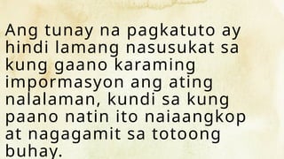 Ang tunay na pagkatuto ay
hindi lamang nasusukat sa
kung gaano karaming
impormasyon ang ating
nalalaman, kundi sa kung
paano natin ito naiaangkop
at nagagamit sa totoong
buhay.
 
