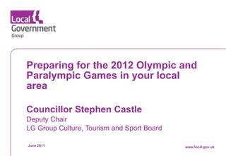 Preparing for the 2012 Olympic and Paralympic Games in your local area Councillor Stephen Castle   Deputy Chair LG Group Culture, Tourism and Sport Board June 2011 www.local.gov.uk 