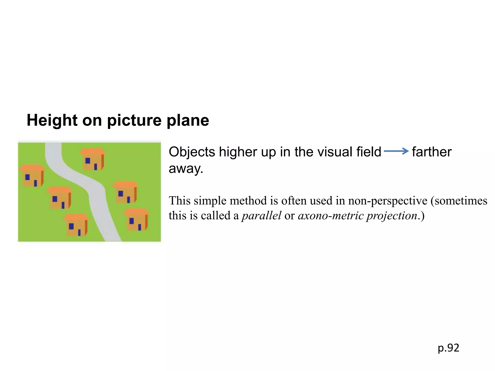 Height on picture plane
                 Objects higher up in the visual ﬁeld           farther
                 away.

                 This simple method is often used in non-perspective (sometimes
                 this is called a parallel or axono-metric projection.)




                                                                     p.92
 