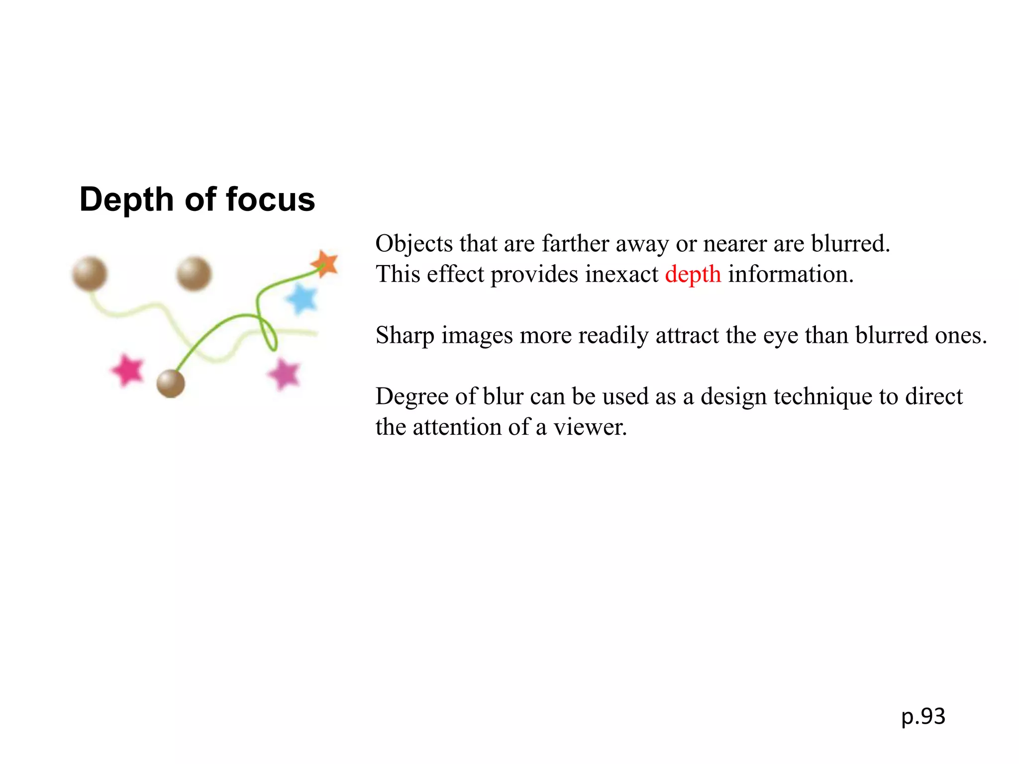 Depth of focus
                 Objects that are farther away or nearer are blurred.
                 This effect provides inexact depth information.

                 Sharp images more readily attract the eye than blurred ones.

                 Degree of blur can be used as a design technique to direct
                 the attention of a viewer.




                                                                        p.93
 