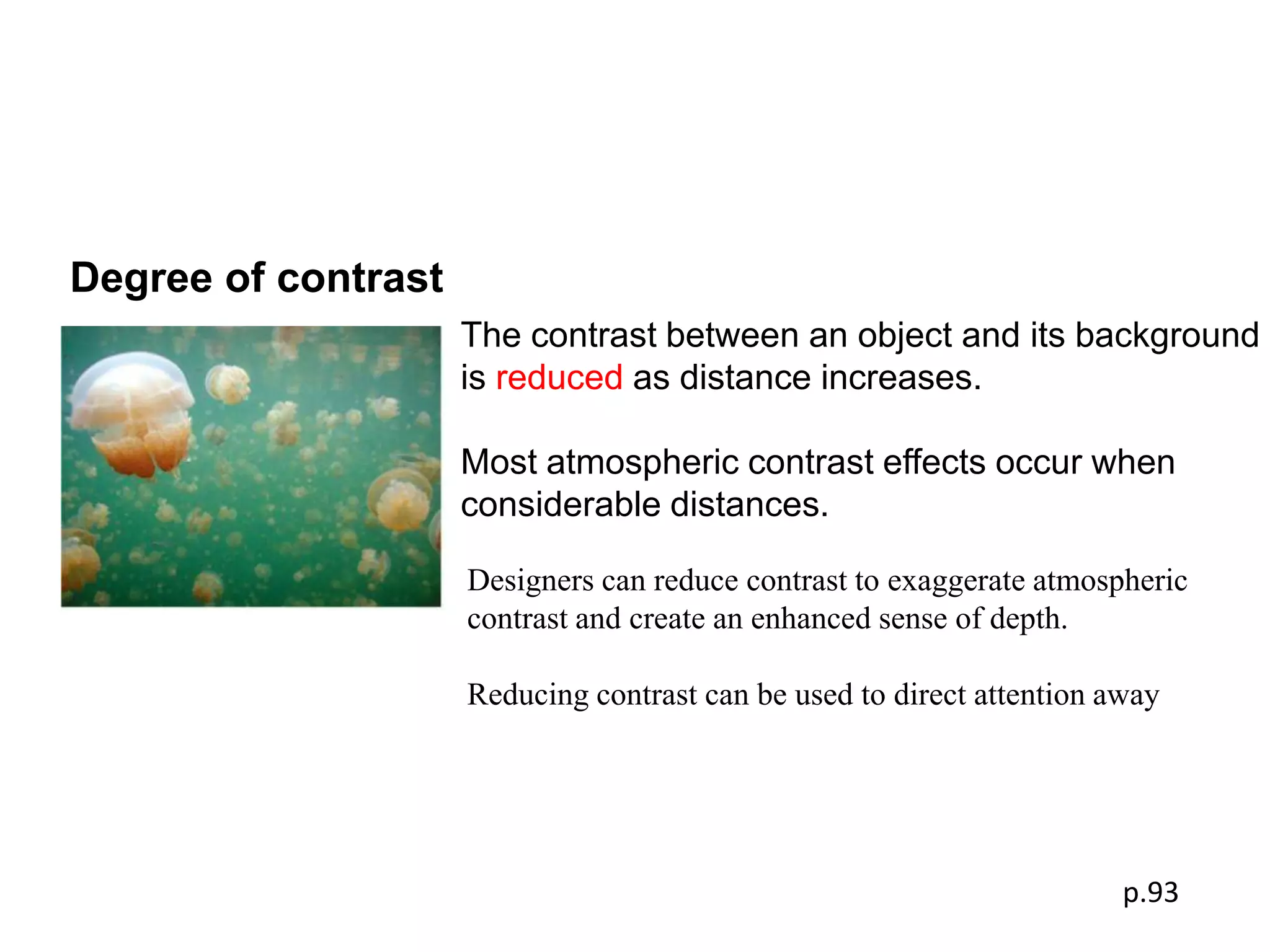 Degree of contrast
                     The contrast between an object and its background
                     is reduced as distance increases.

                     Most atmospheric contrast effects occur when
                     considerable distances.

                     Designers can reduce contrast to exaggerate atmospheric
                     contrast and create an enhanced sense of depth.

                     Reducing contrast can be used to direct attention away




                                                                        p.93
 