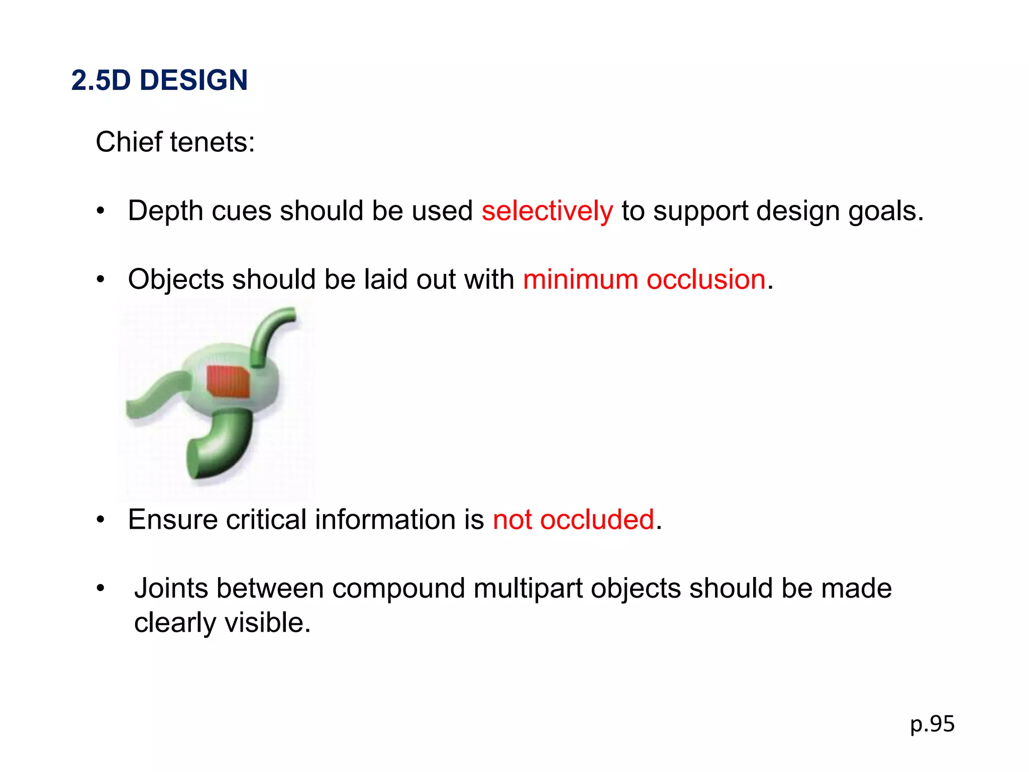 2.5D DESIGN

 Chief tenets:

 • Depth cues should be used selectively to support design goals.

 • Objects should be laid out with minimum occlusion.




 • Ensure critical information is not occluded.

 • Joints between compound multipart objects should be made
   clearly visible.


                                                               p.95
 