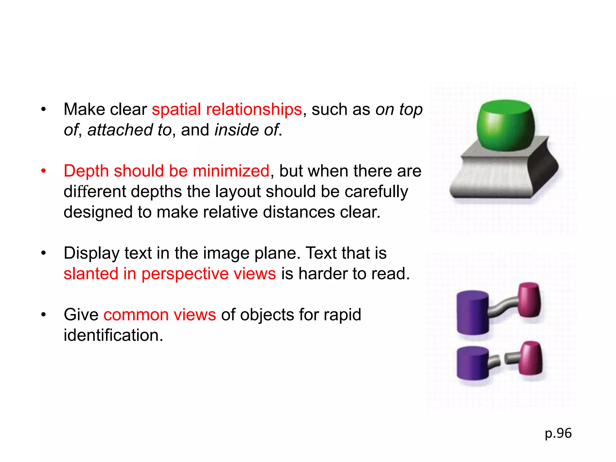 • Make clear spatial relationships, such as on top
  of, attached to, and inside of.

• Depth should be minimized, but when there are
  diﬀerent depths the layout should be carefully
  designed to make relative distances clear.

• Display text in the image plane. Text that is
  slanted in perspective views is harder to read.

• Give common views of objects for rapid
  identiﬁcation.




                                                     p.96
 