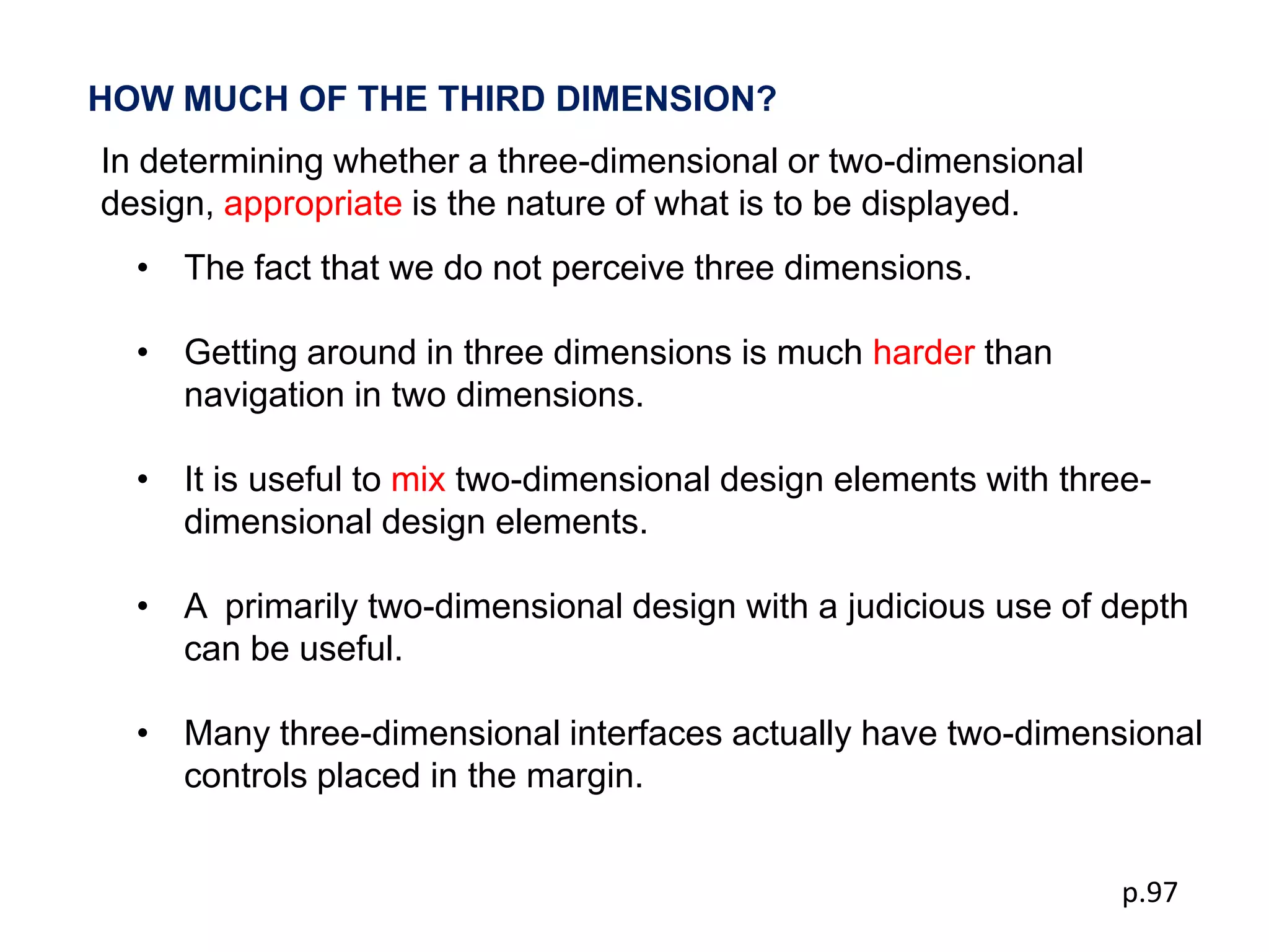 HOW MUCH OF THE THIRD DIMENSION?
In determining whether a three-dimensional or two-dimensional
design, appropriate is the nature of what is to be displayed.
  • The fact that we do not perceive three dimensions.

  • Getting around in three dimensions is much harder than
    navigation in two dimensions.

  • It is useful to mix two-dimensional design elements with three-
    dimensional design elements.

  • A primarily two-dimensional design with a judicious use of depth
    can be useful.

  • Many three-dimensional interfaces actually have two-dimensional
    controls placed in the margin.


                                                                 p.97
 