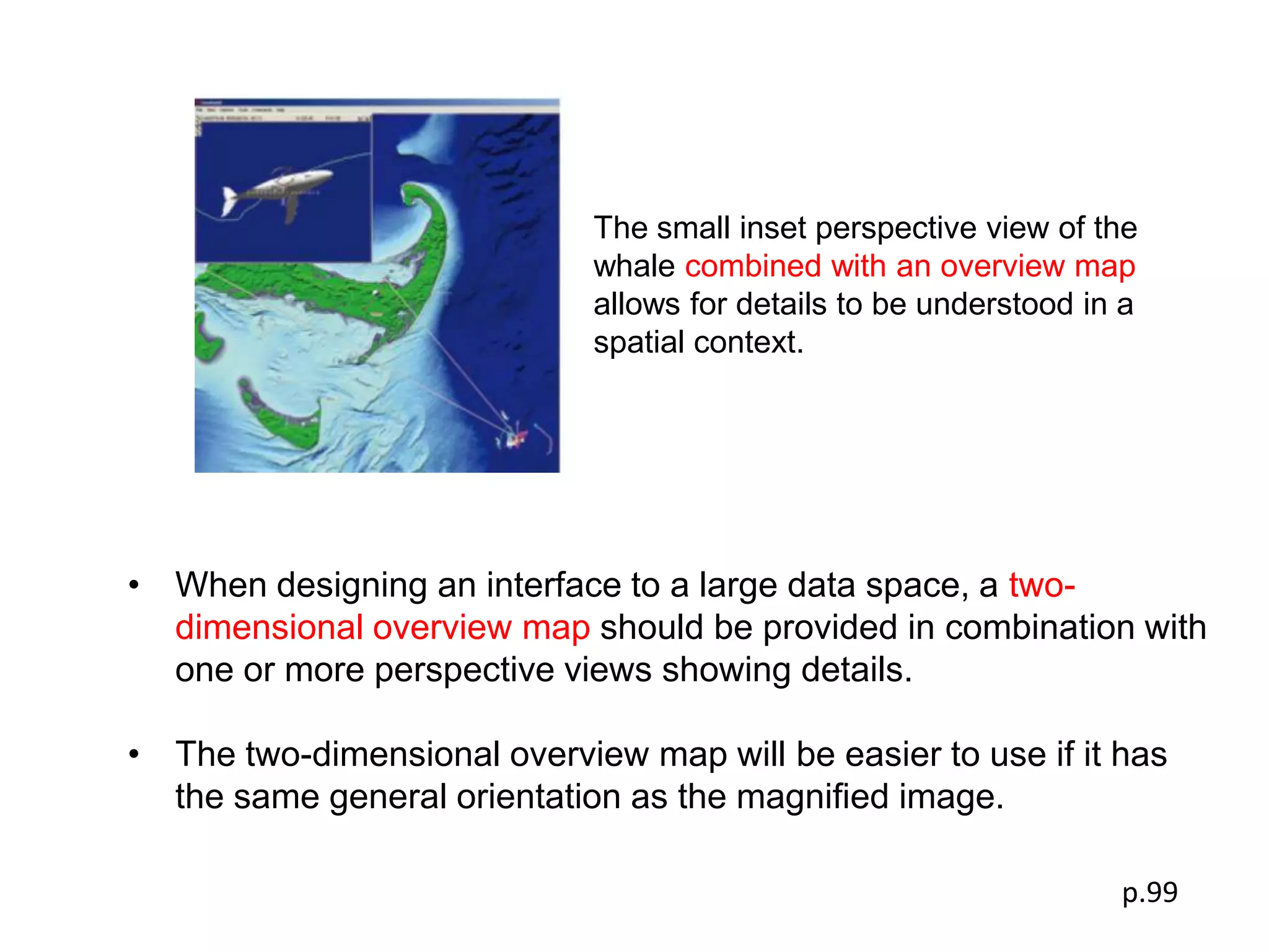 The small inset perspective view of the
                             whale combined with an overview map
                             allows for details to be understood in a
                             spatial context.




• When designing an interface to a large data space, a two-
  dimensional overview map should be provided in combination with
  one or more perspective views showing details.

• The two-dimensional overview map will be easier to use if it has
  the same general orientation as the magniﬁed image.

                                                                   p.99
 