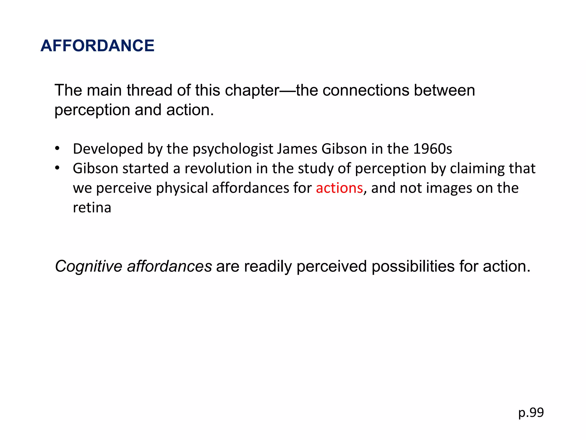 AFFORDANCE

 The main thread of this chapter—the connections between
 perception and action.

 • Developed by the psychologist James Gibson in the 1960s
 • Gibson started a revolution in the study of perception by claiming that
   we perceive physical affordances for actions, and not images on the
   retina


 Cognitive affordances are readily perceived possibilities for action.




                                                                       p.99
 