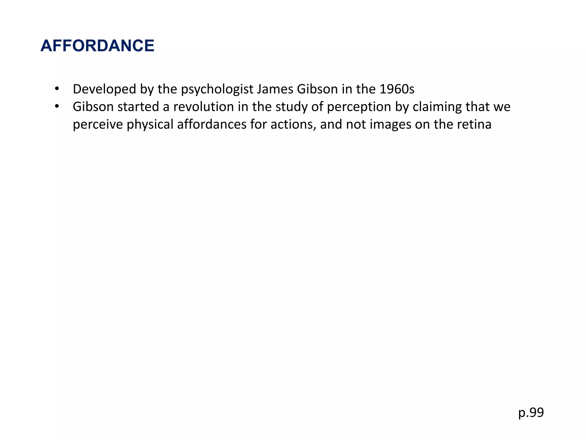 AFFORDANCE

 • Developed by the psychologist James Gibson in the 1960s
 • Gibson started a revolution in the study of perception by claiming that we
   perceive physical affordances for actions, and not images on the retina




                                                                                p.99
 
