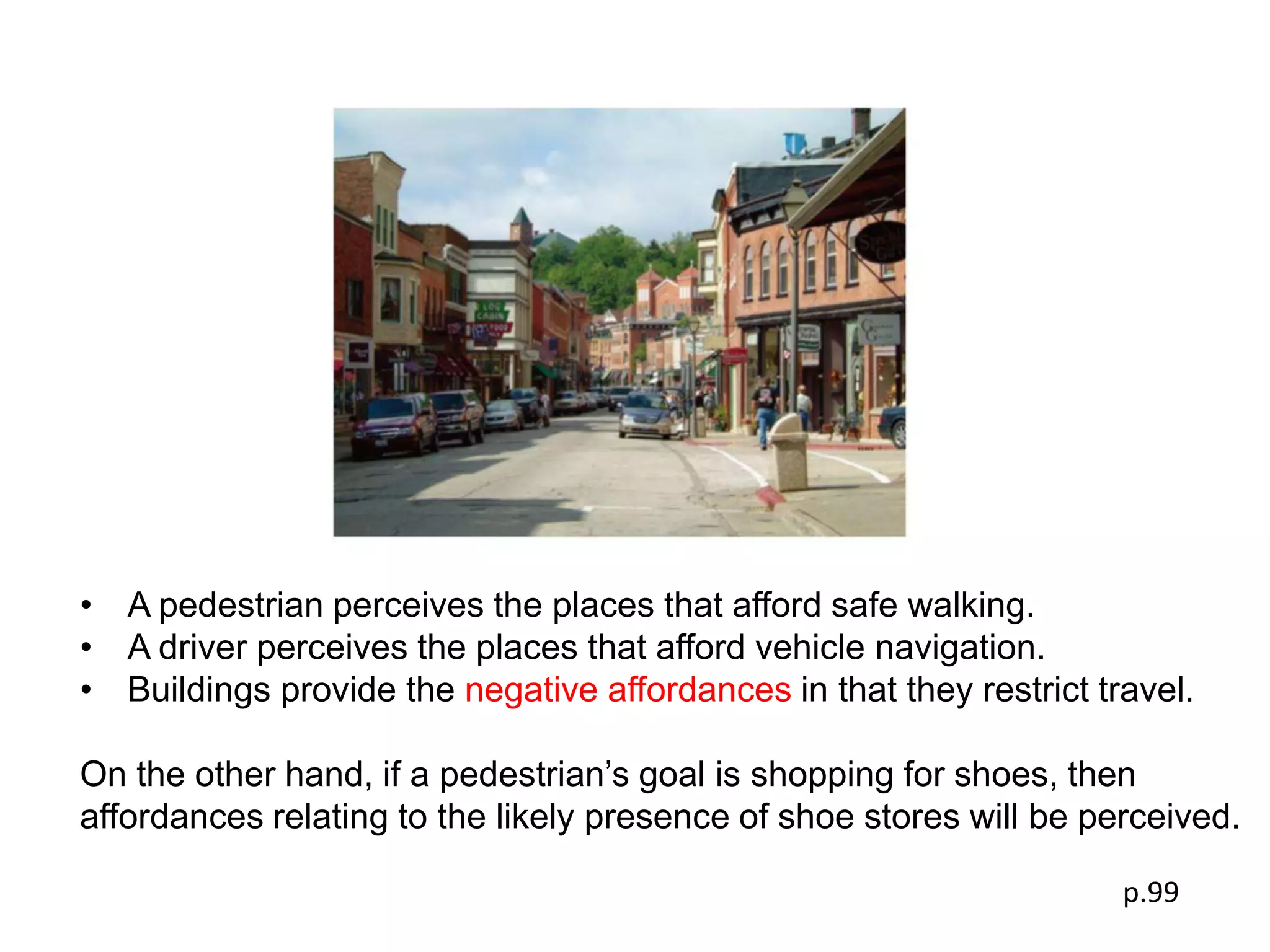 • A pedestrian perceives the places that afford safe walking.
• A driver perceives the places that afford vehicle navigation.
• Buildings provide the negative affordances in that they restrict travel.

On the other hand, if a pedestrian’s goal is shopping for shoes, then
affordances relating to the likely presence of shoe stores will be perceived.

                                                                     p.99
 