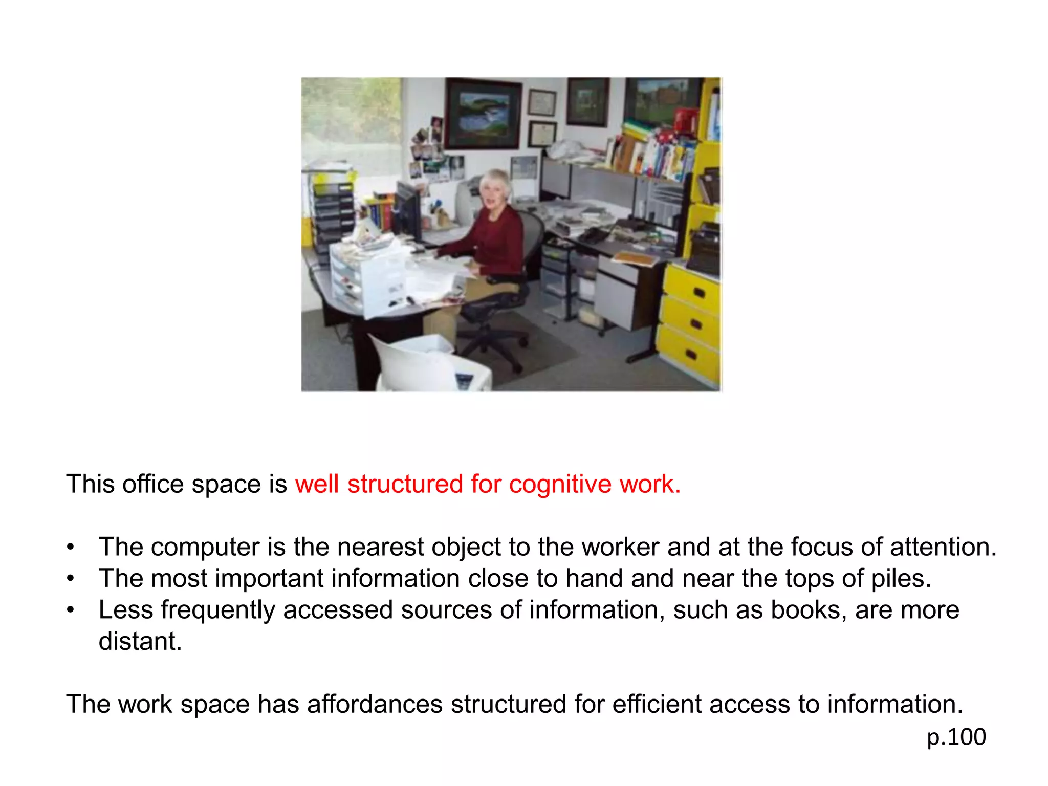 This office space is well structured for cognitive work.

• The computer is the nearest object to the worker and at the focus of attention.
• The most important information close to hand and near the tops of piles.
• Less frequently accessed sources of information, such as books, are more
  distant.

The work space has affordances structured for efficient access to information.
                                                                           p.100
 