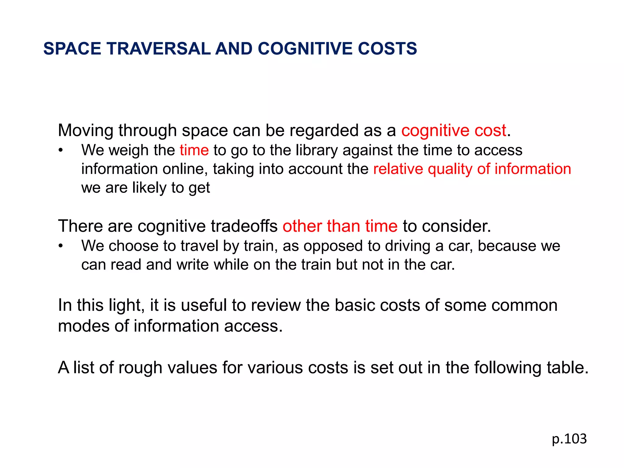 SPACE TRAVERSAL AND COGNITIVE COSTS



 Moving through space can be regarded as a cognitive cost.
 •   We weigh the time to go to the library against the time to access
     information online, taking into account the relative quality of information
     we are likely to get

 There are cognitive tradeoffs other than time to consider.
 •   We choose to travel by train, as opposed to driving a car, because we
     can read and write while on the train but not in the car.

 In this light, it is useful to review the basic costs of some common
 modes of information access.

 A list of rough values for various costs is set out in the following table.



                                                                            p.103
 
