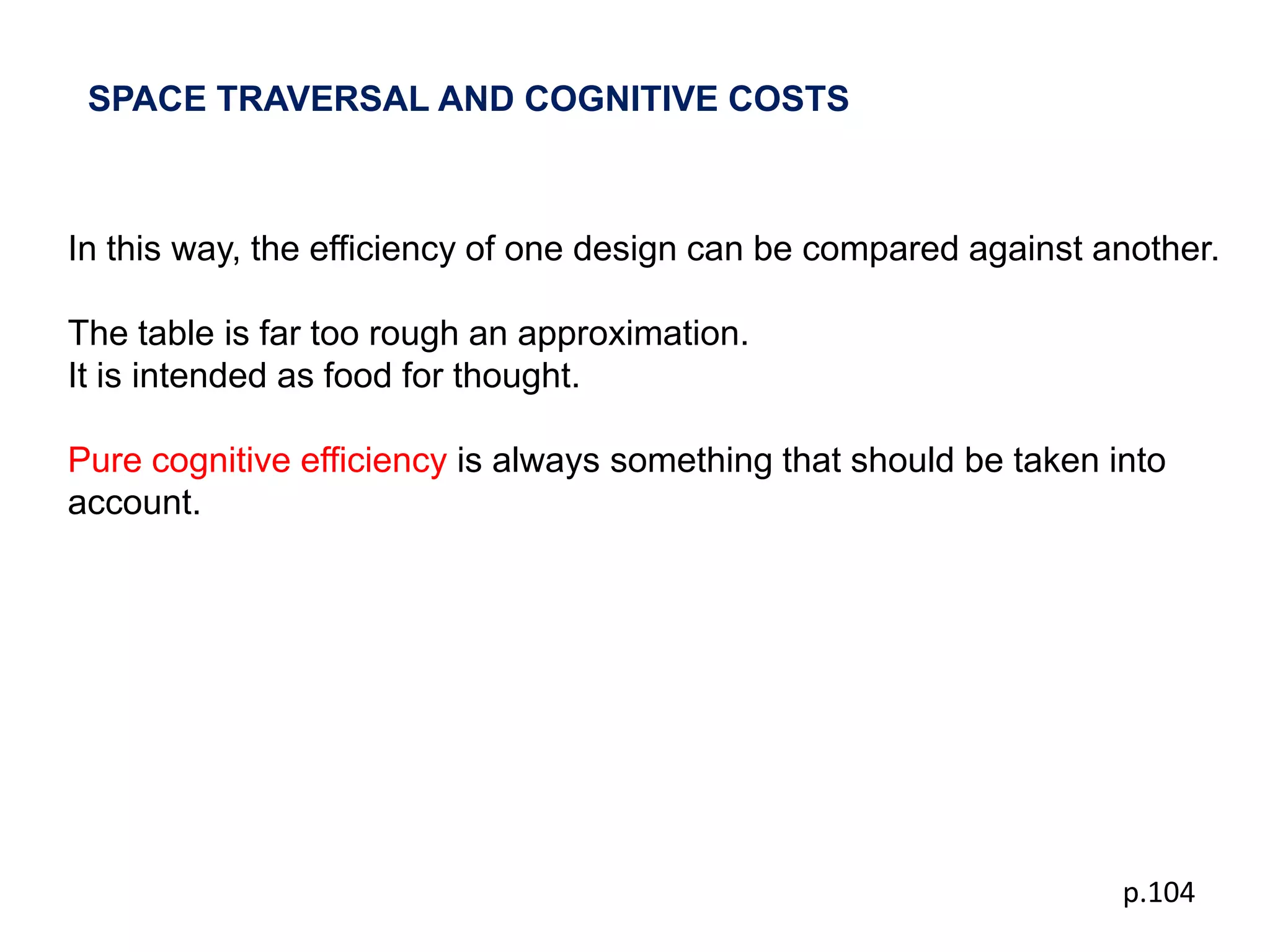 SPACE TRAVERSAL AND COGNITIVE COSTS



In this way, the efficiency of one design can be compared against another.

The table is far too rough an approximation.
It is intended as food for thought.

Pure cognitive efficiency is always something that should be taken into
account.




                                                                    p.104
 