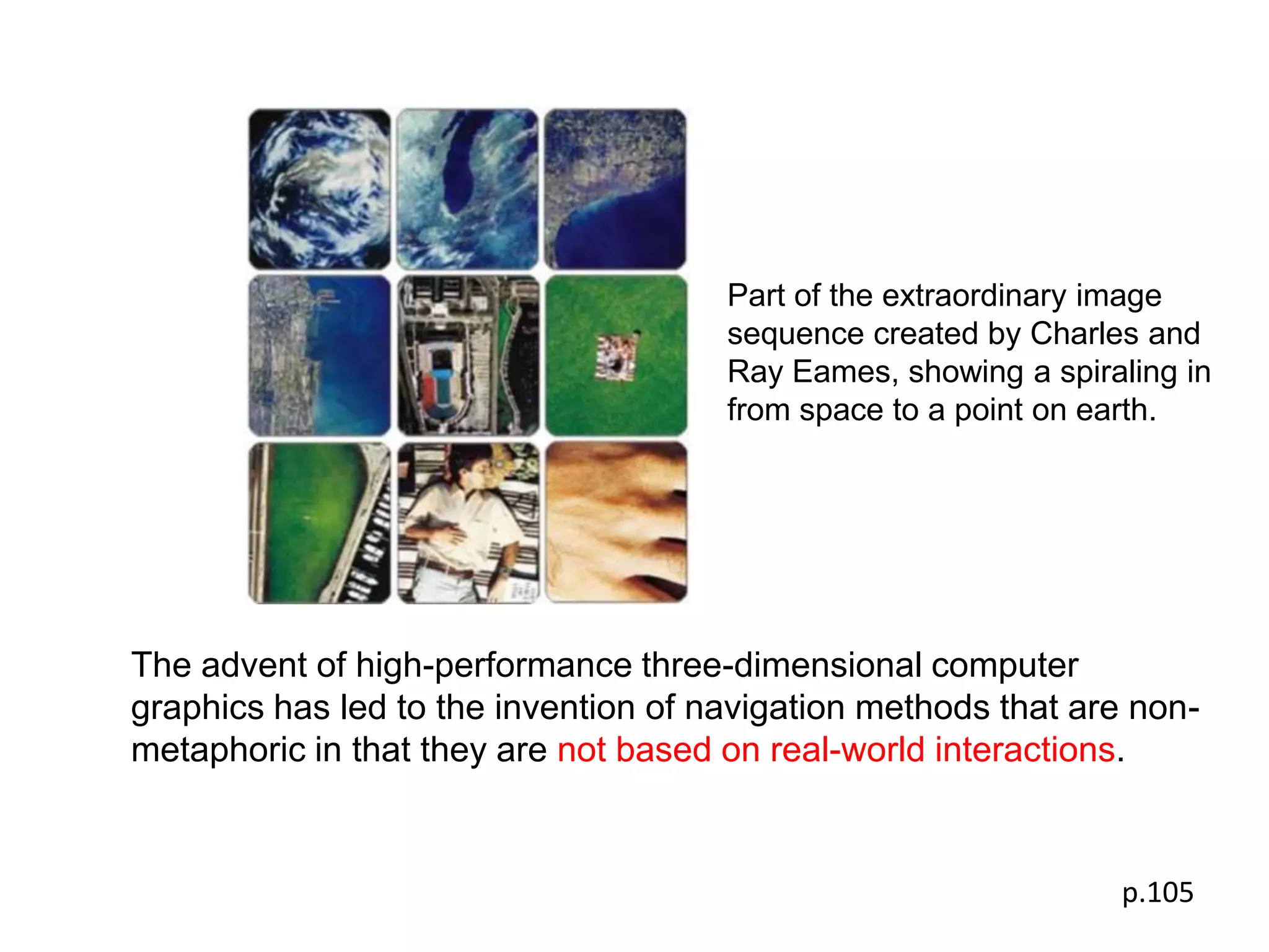 Part of the extraordinary image
                                      sequence created by Charles and
                                      Ray Eames, showing a spiraling in
                                      from space to a point on earth.




The advent of high-performance three-dimensional computer
graphics has led to the invention of navigation methods that are non-
metaphoric in that they are not based on real-world interactions.


                                                                p.105
 