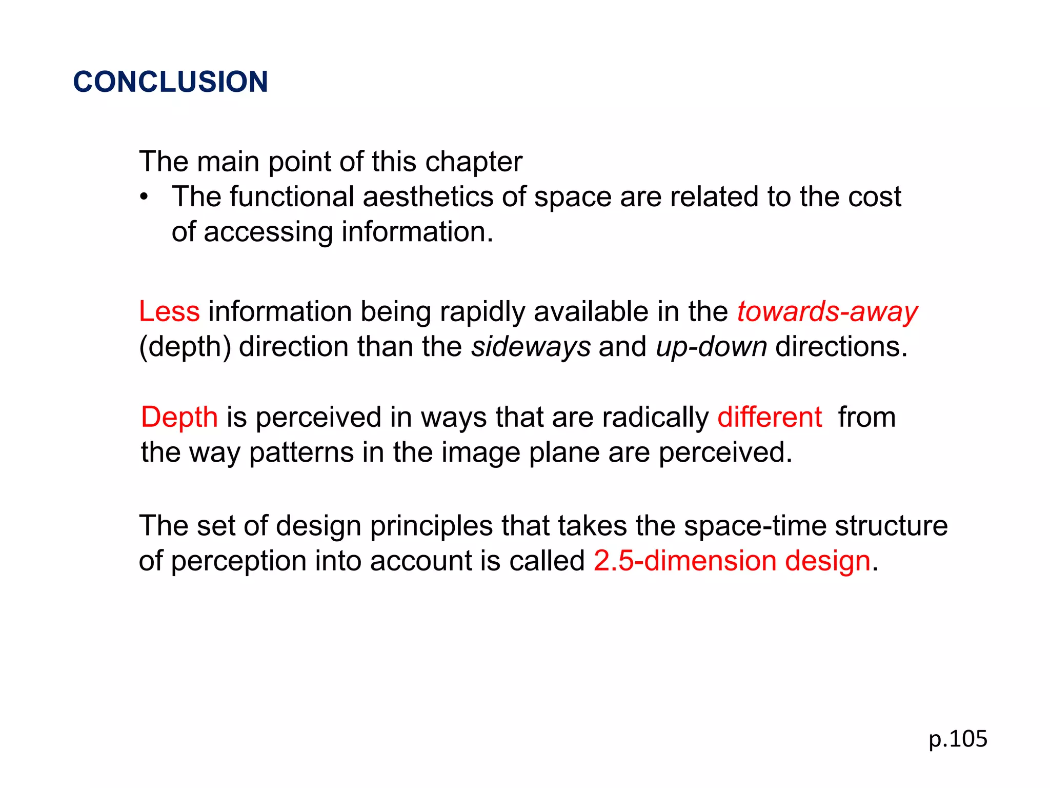 CONCLUSION

   The main point of this chapter
   • The functional aesthetics of space are related to the cost
     of accessing information.

   Less information being rapidly available in the towards-away
   (depth) direction than the sideways and up-down directions.

   Depth is perceived in ways that are radically different from
   the way patterns in the image plane are perceived.

   The set of design principles that takes the space-time structure
   of perception into account is called 2.5-dimension design.




                                                                  p.105
 