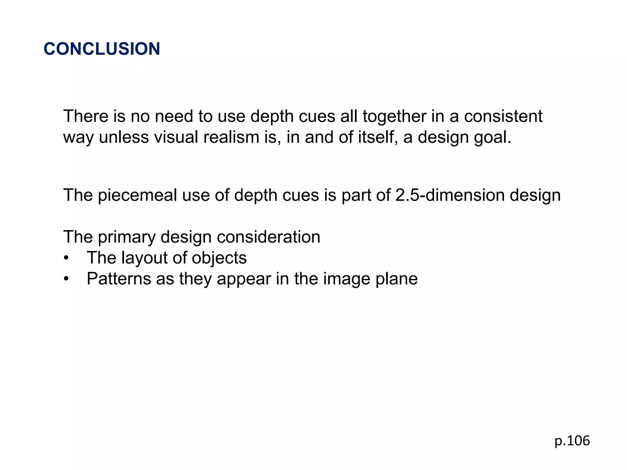 CONCLUSION


 There is no need to use depth cues all together in a consistent
 way unless visual realism is, in and of itself, a design goal.


 The piecemeal use of depth cues is part of 2.5-dimension design

 The primary design consideration
 • The layout of objects
 • Patterns as they appear in the image plane




                                                                   p.106
 