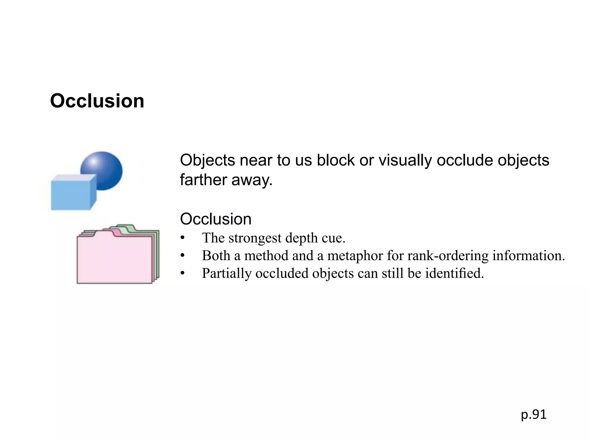 Occlusion

            Objects near to us block or visually occlude objects
            farther away.

            Occlusion
            •   The strongest depth cue.
            •   Both a method and a metaphor for rank-ordering information.
            •   Partially occluded objects can still be identiﬁed.




                                                                   p.91
 