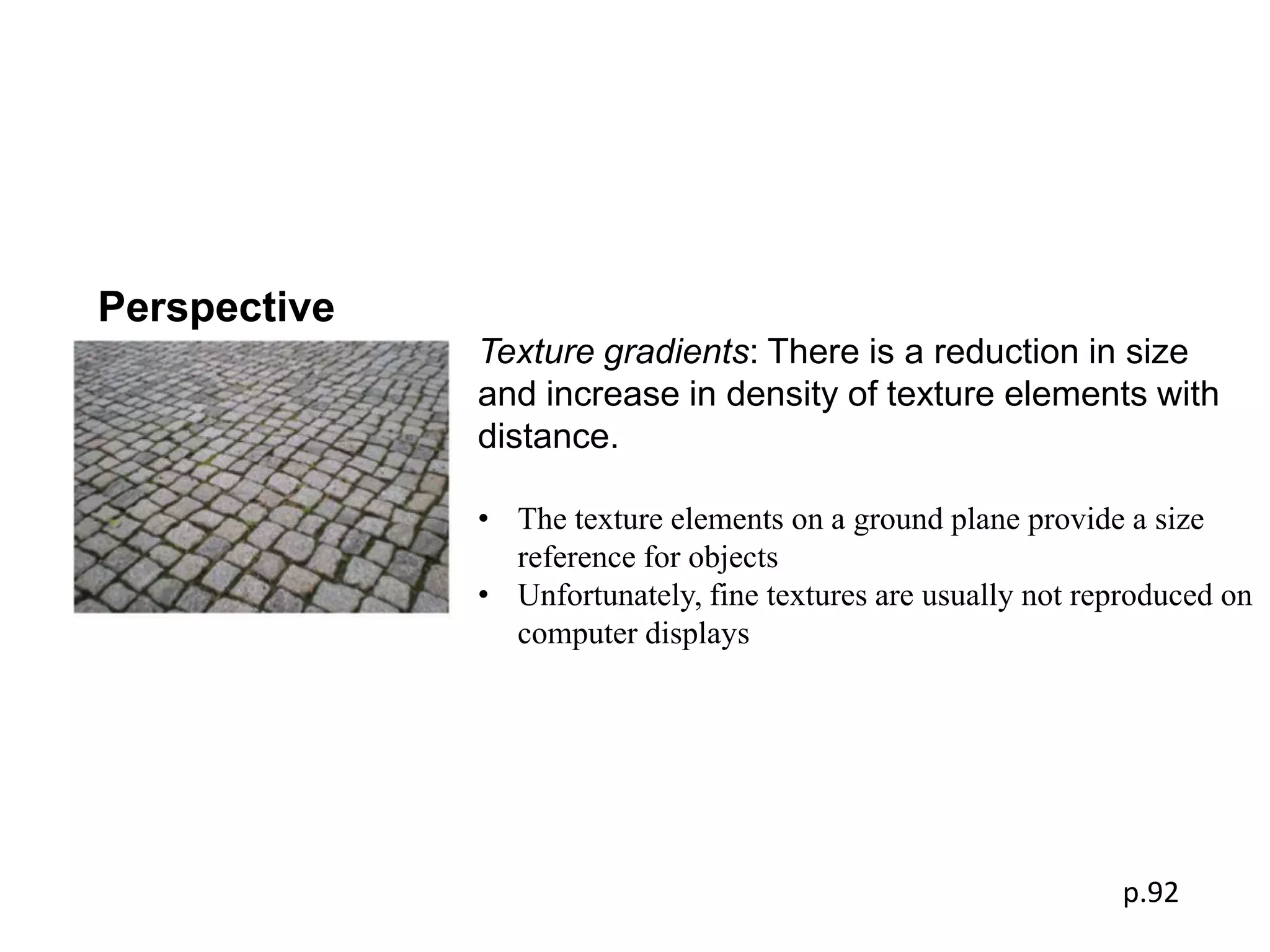 Perspective
              Texture gradients: There is a reduction in size
              and increase in density of texture elements with
              distance.

              • The texture elements on a ground plane provide a size
                reference for objects
              • Unfortunately, fine textures are usually not reproduced on
                computer displays




                                                               p.92
 