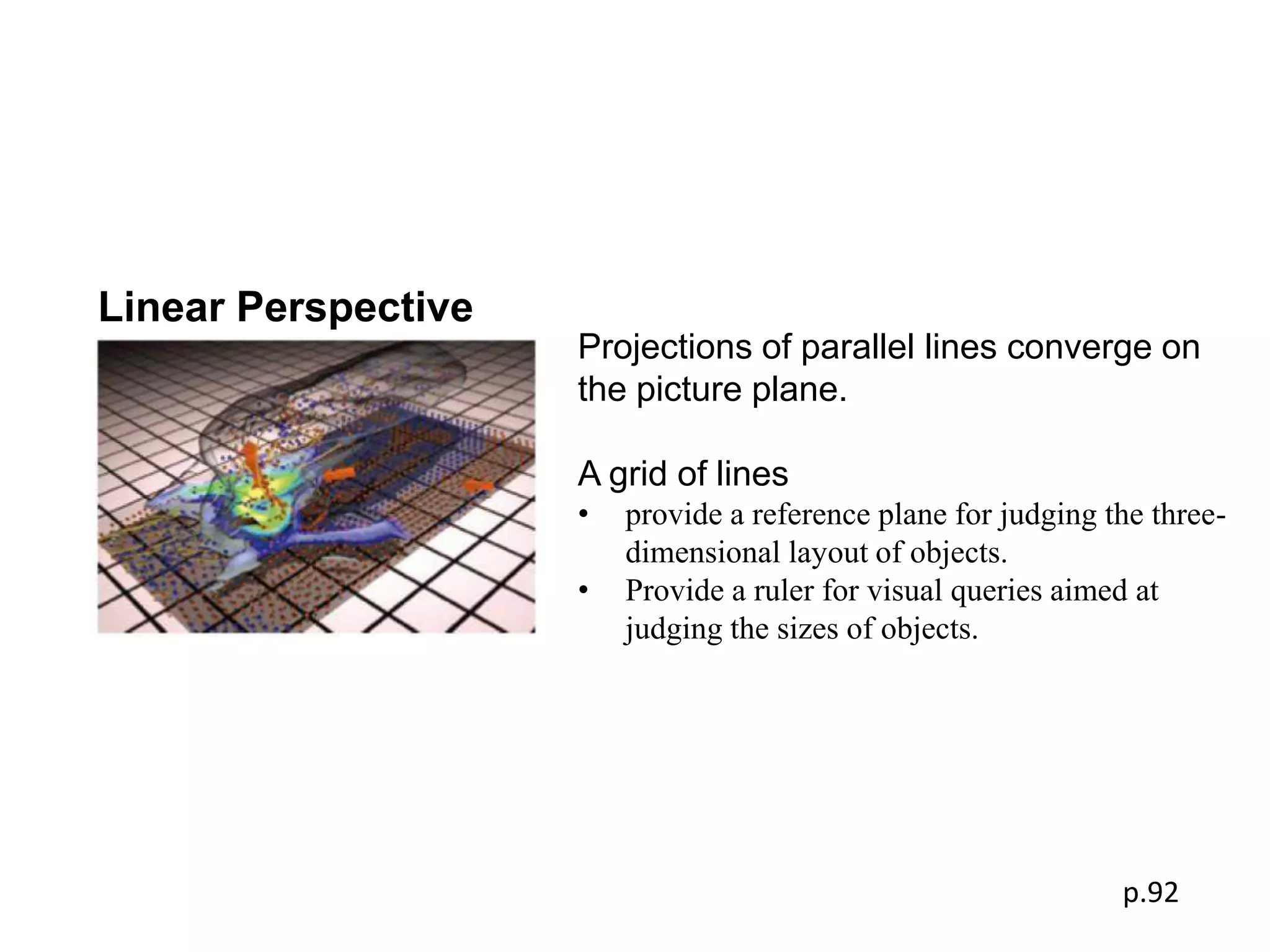Linear Perspective
                     Projections of parallel lines converge on
                     the picture plane.

                     A grid of lines
                     •   provide a reference plane for judging the three-
                         dimensional layout of objects.
                     •   Provide a ruler for visual queries aimed at
                         judging the sizes of objects.




                                                                p.92
 
