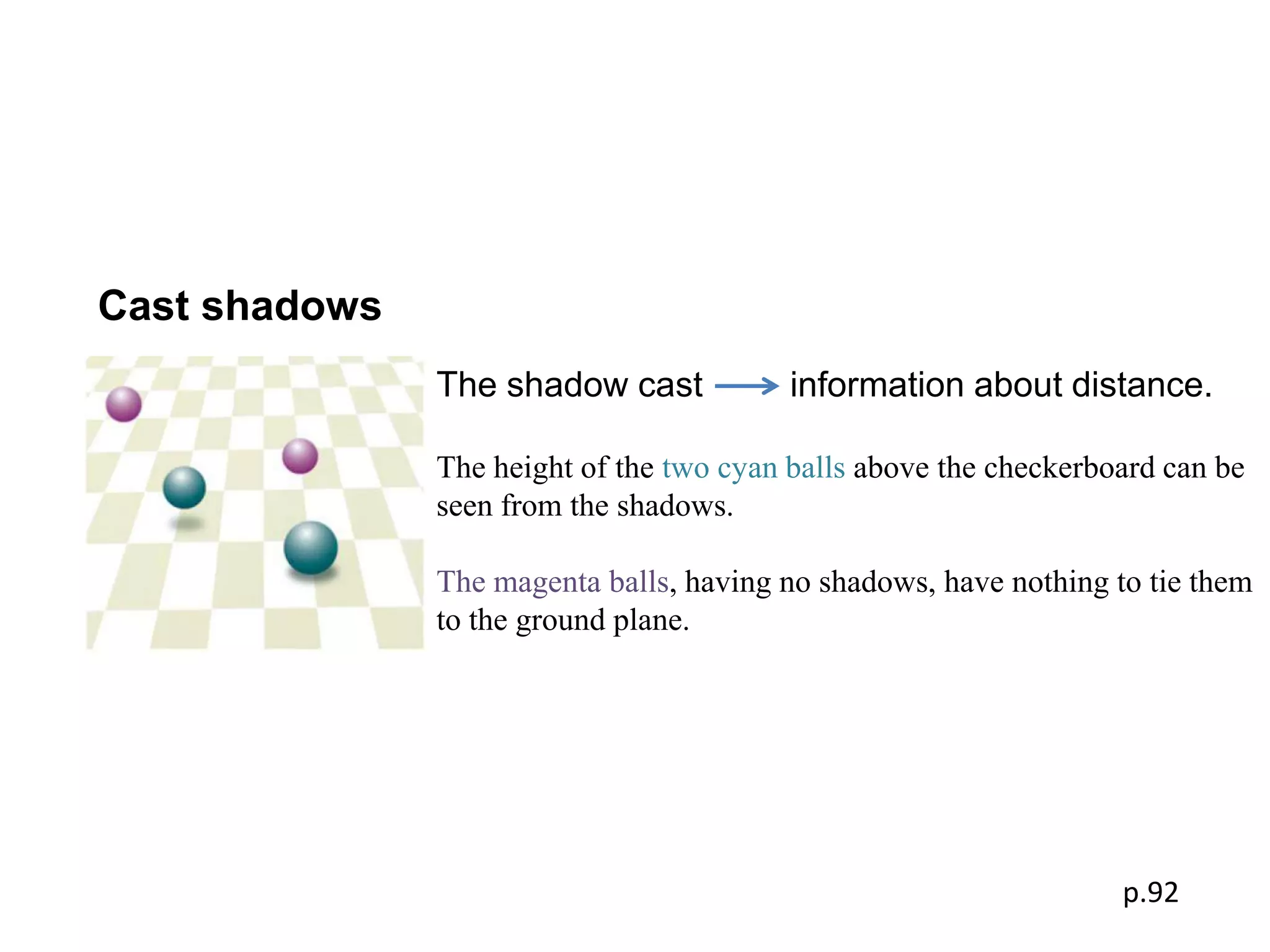 Cast shadows
               The shadow cast            information about distance.

               The height of the two cyan balls above the checkerboard can be
               seen from the shadows.

               The magenta balls, having no shadows, have nothing to tie them
               to the ground plane.




                                                                   p.92
 