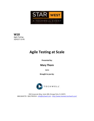  
	
  
	
  
	
  
	
  
W10	
  
Agile	
  Testing	
  
10/4/17	
  13:45	
  
	
  
	
  
	
  
	
  
Agile	
  Testing	
  at	
  Scale	
  
	
  
Presented	
  by:	
  
	
  
Mary	
  Thorn	
  
	
  Ipreo	
  
	
  
Brought	
  to	
  you	
  by:	
  	
  
	
  	
  
	
  
	
  
	
  
	
  
	
  
350	
  Corporate	
  Way,	
  Suite	
  400,	
  Orange	
  Park,	
  FL	
  32073	
  	
  
888-­‐-­‐-­‐268-­‐-­‐-­‐8770	
  ·∙·∙	
  904-­‐-­‐-­‐278-­‐-­‐-­‐0524	
  -­‐	
  info@techwell.com	
  -­‐	
  http://www.starwest.techwell.com/	
  	
  	
  
	
  
	
  	
  
	
  
	
  
 