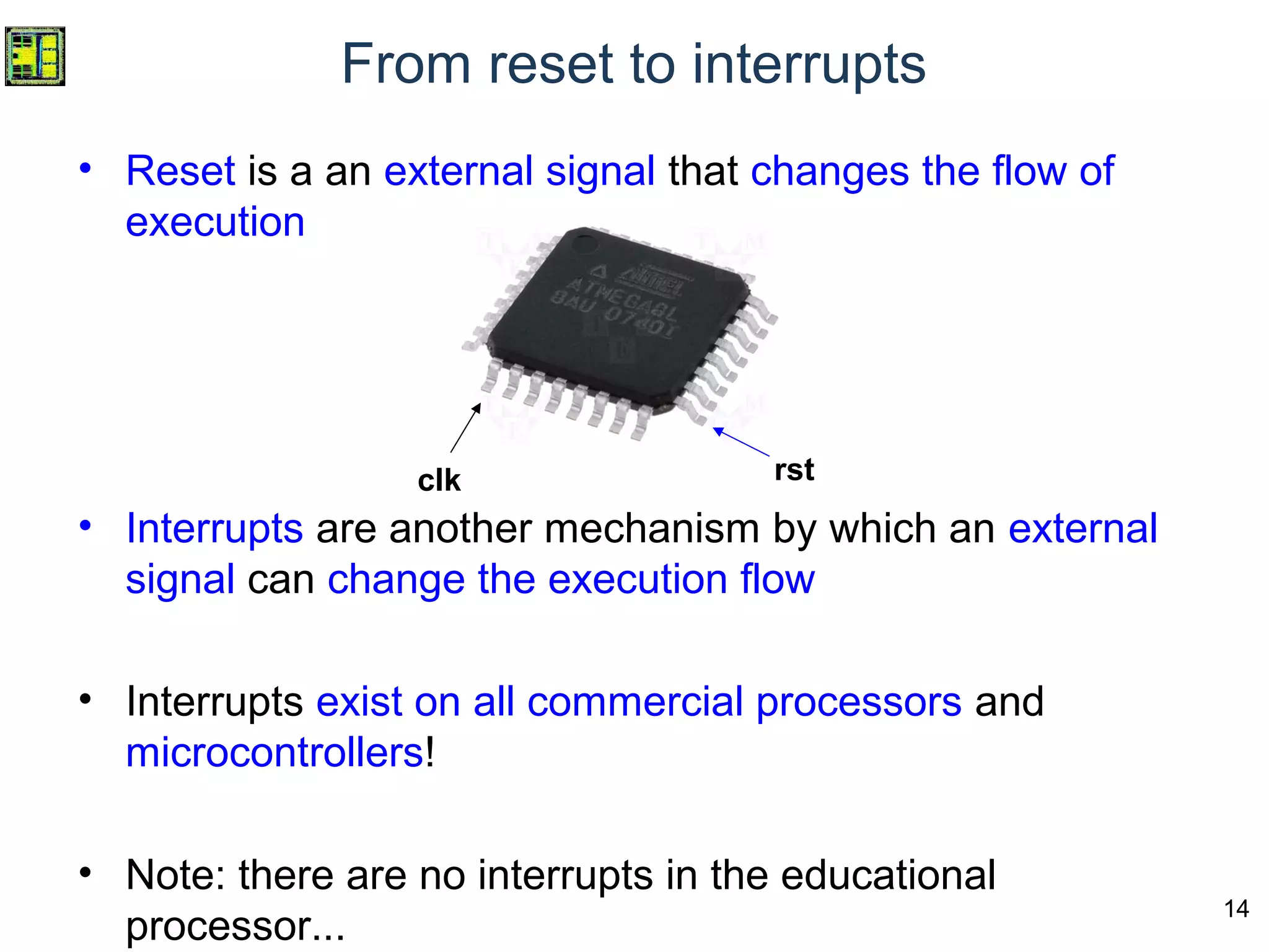 14
From reset to interrupts
• Reset is a an external signal that changes the flow of
execution
• Interrupts are another mechanism by which an external
signal can change the execution flow
• Interrupts exist on all commercial processors and
microcontrollers!
• Note: there are no interrupts in the educational
processor...
clk rst
 