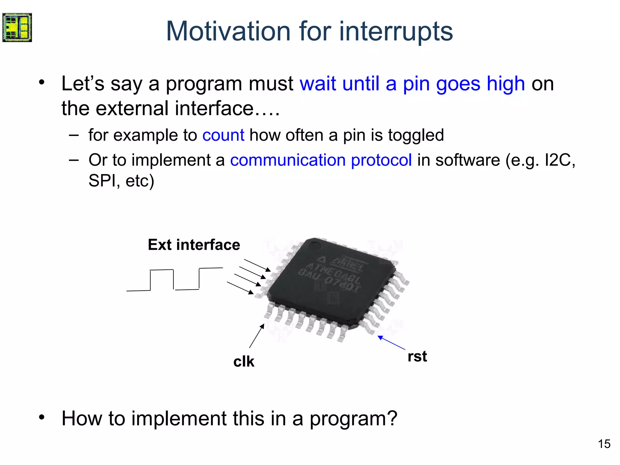 15
Motivation for interrupts
• Let’s say a program must wait until a pin goes high on
the external interface….
– for example to count how often a pin is toggled
– Or to implement a communication protocol in software (e.g. I2C,
SPI, etc)
• How to implement this in a program?
clk rst
Ext interface
 