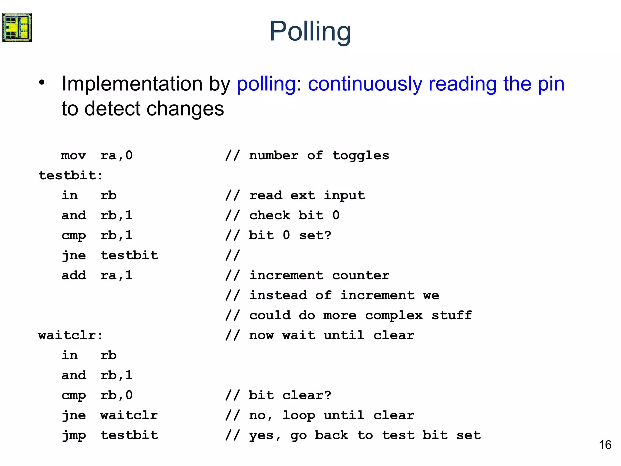 16
Polling
• Implementation by polling: continuously reading the pin
to detect changes
mov ra,0 // number of toggles
testbit:
in rb // read ext input
and rb,1 // check bit 0
cmp rb,1 // bit 0 set?
jne testbit //
add ra,1 // increment counter
// instead of increment we
// could do more complex stuff
waitclr: // now wait until clear
in rb
and rb,1
cmp rb,0 // bit clear?
jne waitclr // no, loop until clear
jmp testbit // yes, go back to test bit set
 