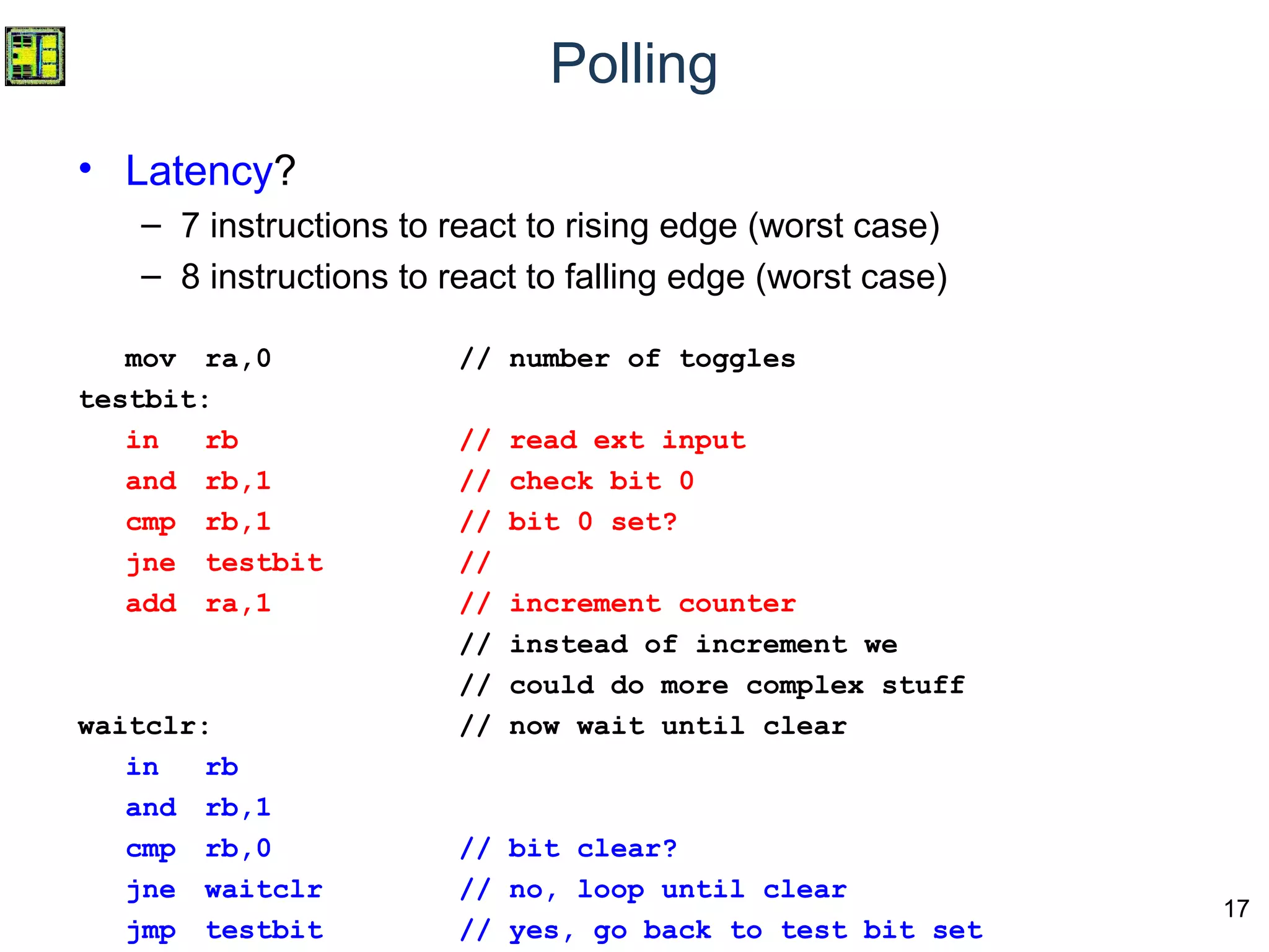 17
Polling
• Latency?
– 7 instructions to react to rising edge (worst case)
– 8 instructions to react to falling edge (worst case)
mov ra,0 // number of toggles
testbit:
in rb // read ext input
and rb,1 // check bit 0
cmp rb,1 // bit 0 set?
jne testbit //
add ra,1 // increment counter
// instead of increment we
// could do more complex stuff
waitclr: // now wait until clear
in rb
and rb,1
cmp rb,0 // bit clear?
jne waitclr // no, loop until clear
jmp testbit // yes, go back to test bit set
 