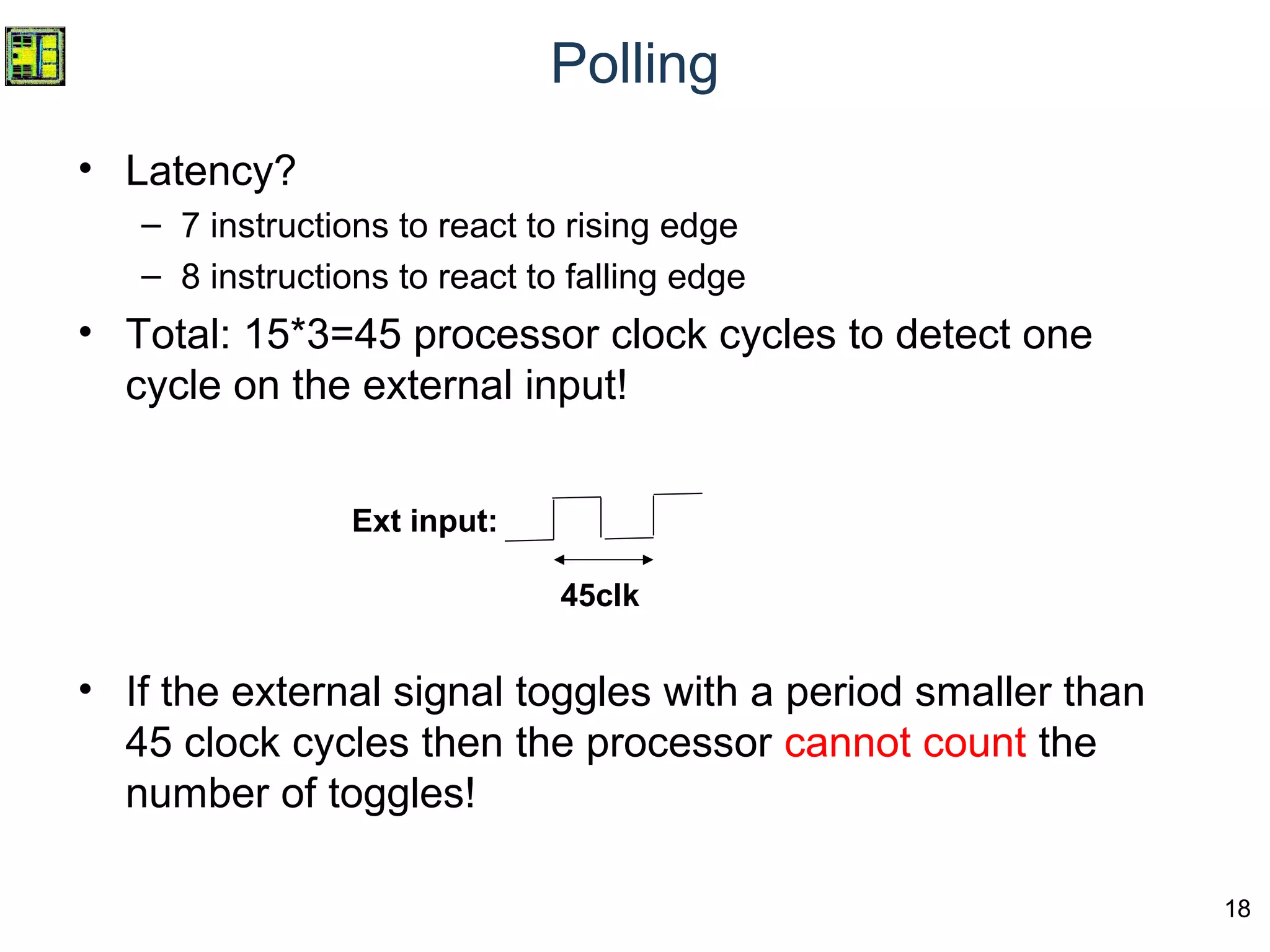 18
Polling
• Latency?
– 7 instructions to react to rising edge
– 8 instructions to react to falling edge
• Total: 15*3=45 processor clock cycles to detect one
cycle on the external input!
• If the external signal toggles with a period smaller than
45 clock cycles then the processor cannot count the
number of toggles!
45clk
Ext input:
 