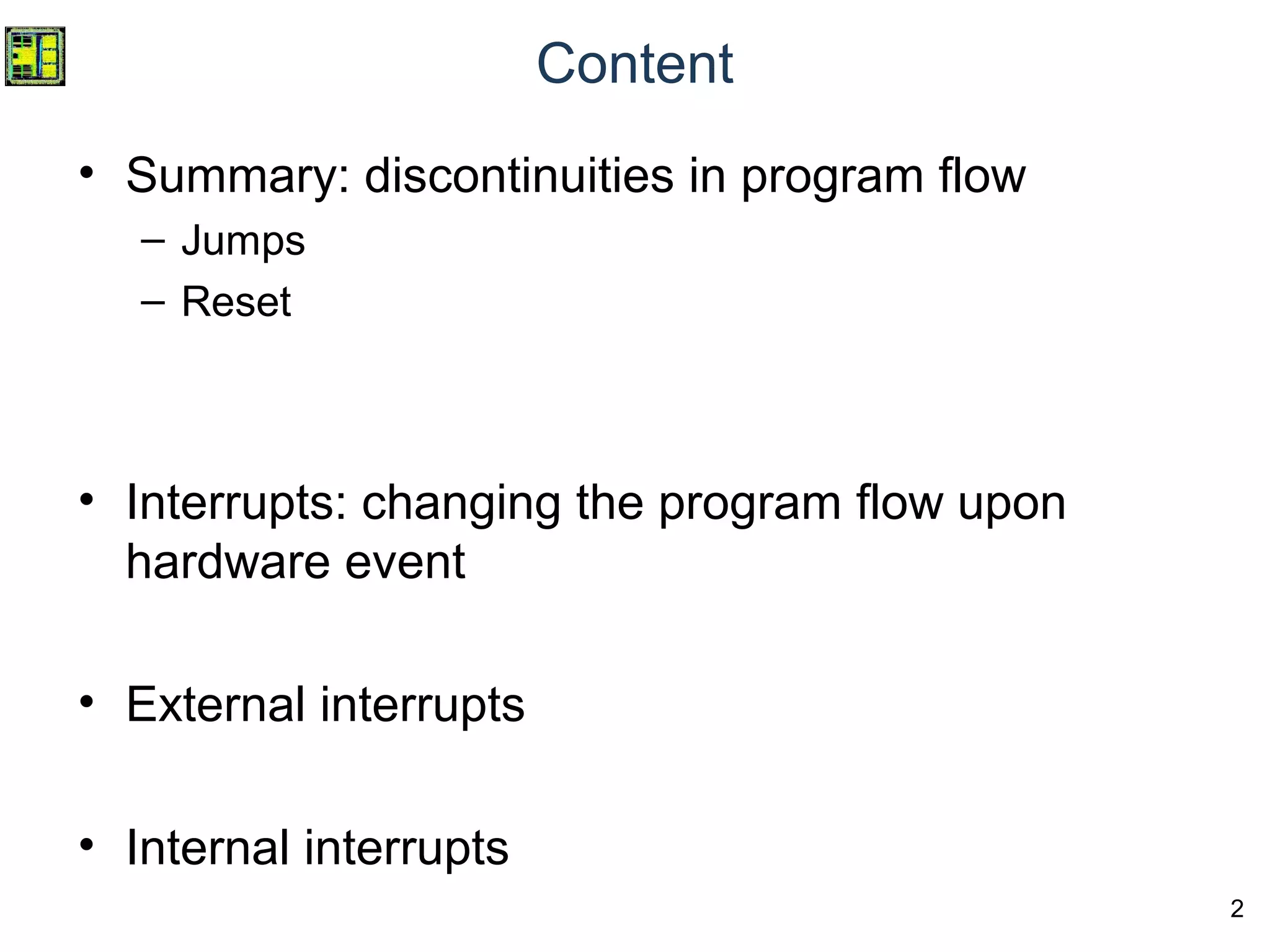 2
Content
• Summary: discontinuities in program flow
– Jumps
– Reset
• Interrupts: changing the program flow upon
hardware event
• External interrupts
• Internal interrupts
 