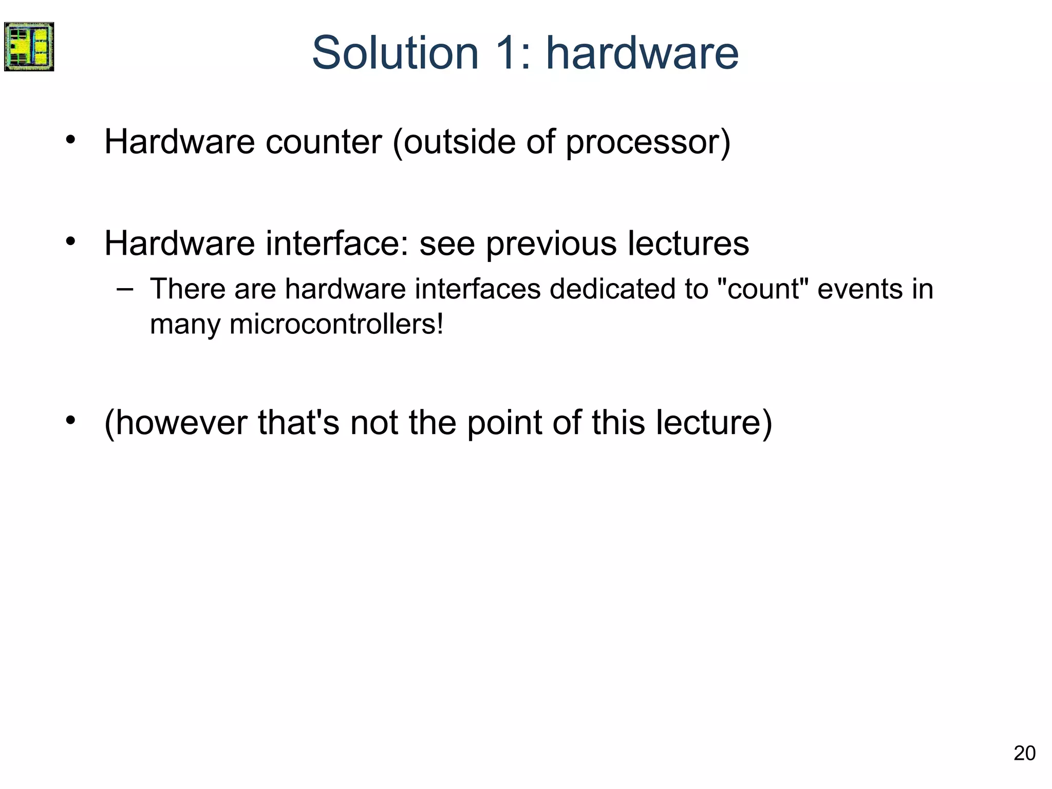 20
Solution 1: hardware
• Hardware counter (outside of processor)
• Hardware interface: see previous lectures
– There are hardware interfaces dedicated to "count" events in
many microcontrollers!
• (however that's not the point of this lecture)
 