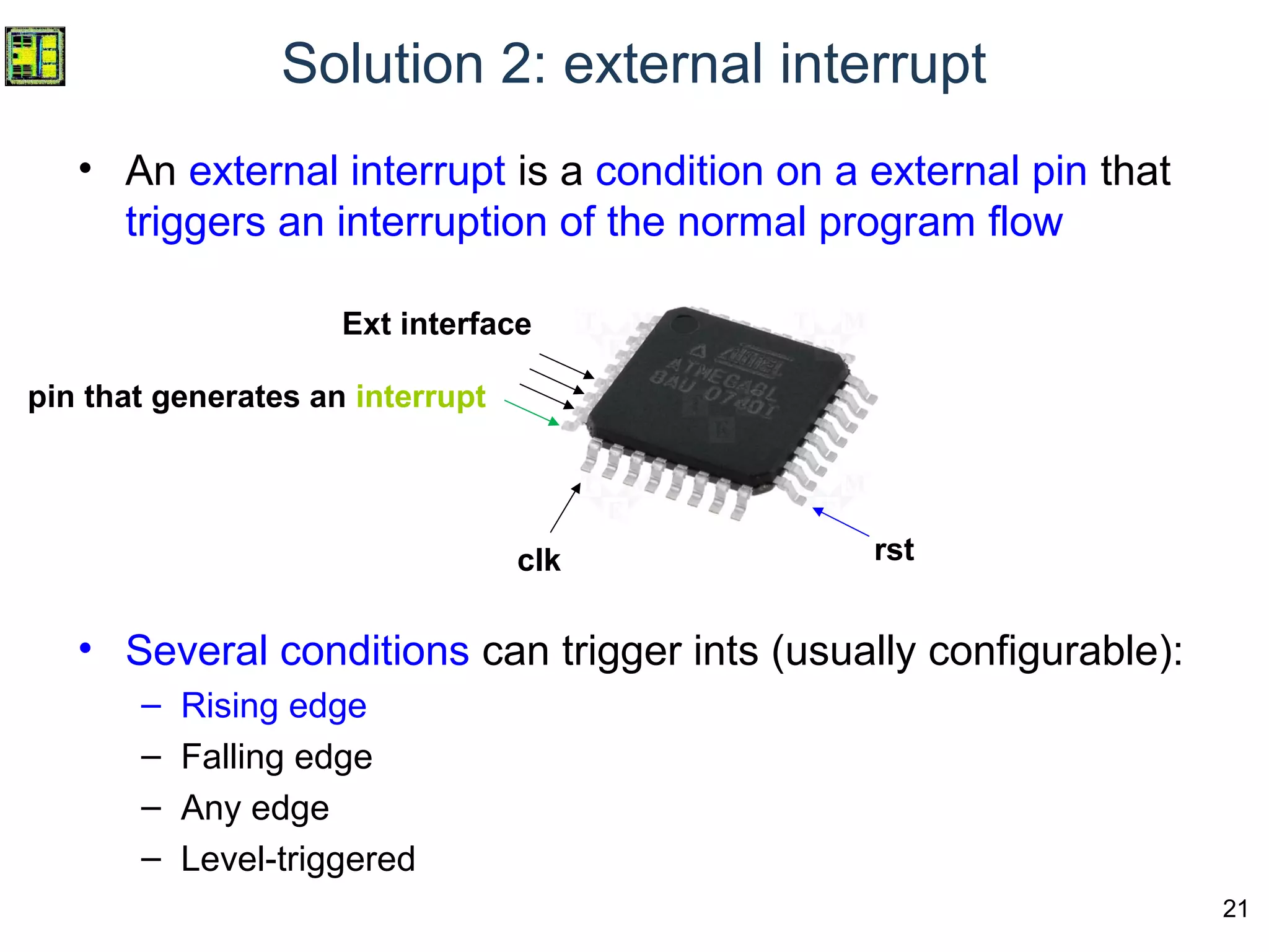 21
Solution 2: external interrupt
• An external interrupt is a condition on a external pin that
triggers an interruption of the normal program flow
• Several conditions can trigger ints (usually configurable):
– Rising edge
– Falling edge
– Any edge
– Level-triggered
Ext interface
clk rst
pin that generates an interrupt
 