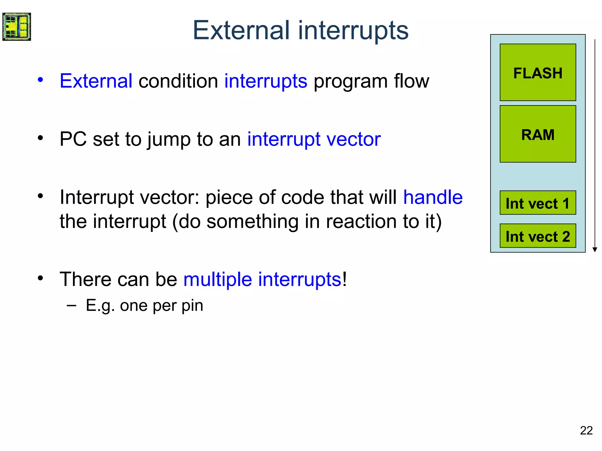 22
External interrupts
• External condition interrupts program flow
• PC set to jump to an interrupt vector
• Interrupt vector: piece of code that will handle
the interrupt (do something in reaction to it)
• There can be multiple interrupts!
– E.g. one per pin
FLASH
RAM
Int vect 1
Int vect 2
 