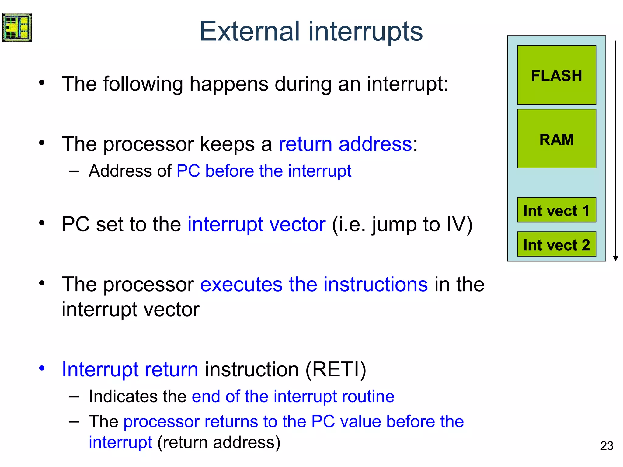 23
External interrupts
• The following happens during an interrupt:
• The processor keeps a return address:
– Address of PC before the interrupt
• PC set to the interrupt vector (i.e. jump to IV)
• The processor executes the instructions in the
interrupt vector
• Interrupt return instruction (RETI)
– Indicates the end of the interrupt routine
– The processor returns to the PC value before the
interrupt (return address)
FLASH
RAM
Int vect 1
Int vect 2
 