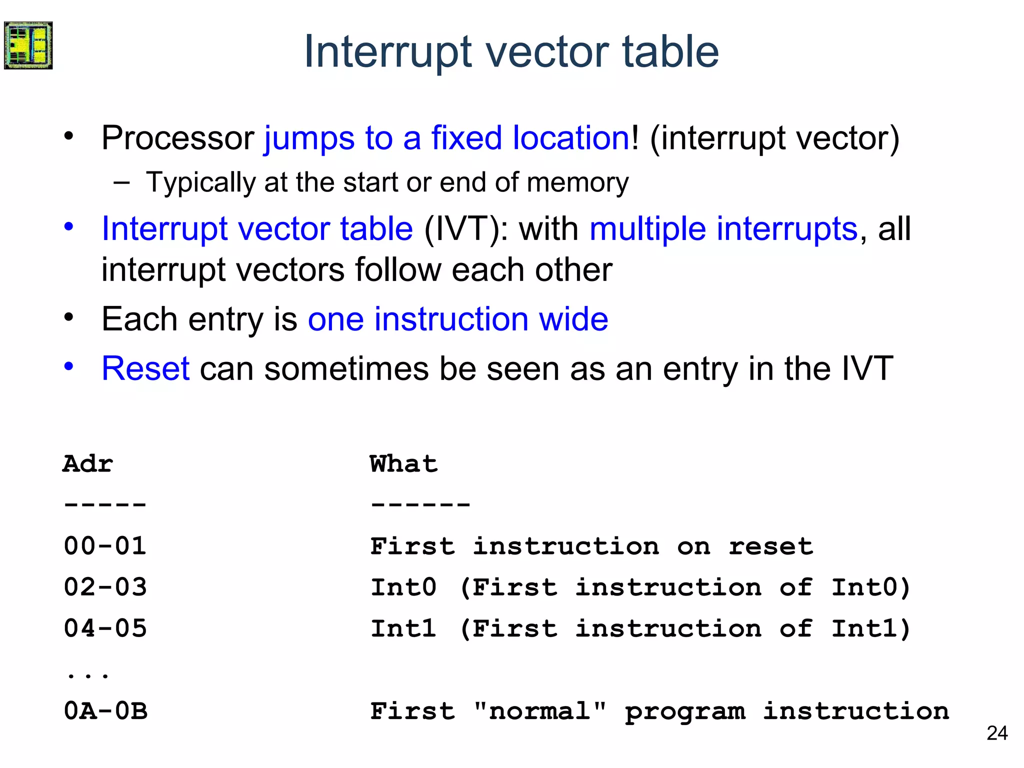 24
Interrupt vector table
• Processor jumps to a fixed location! (interrupt vector)
– Typically at the start or end of memory
• Interrupt vector table (IVT): with multiple interrupts, all
interrupt vectors follow each other
• Each entry is one instruction wide
• Reset can sometimes be seen as an entry in the IVT
Adr What
----- ------
00-01 First instruction on reset
02-03 Int0 (First instruction of Int0)
04-05 Int1 (First instruction of Int1)
...
0A-0B First "normal" program instruction
 