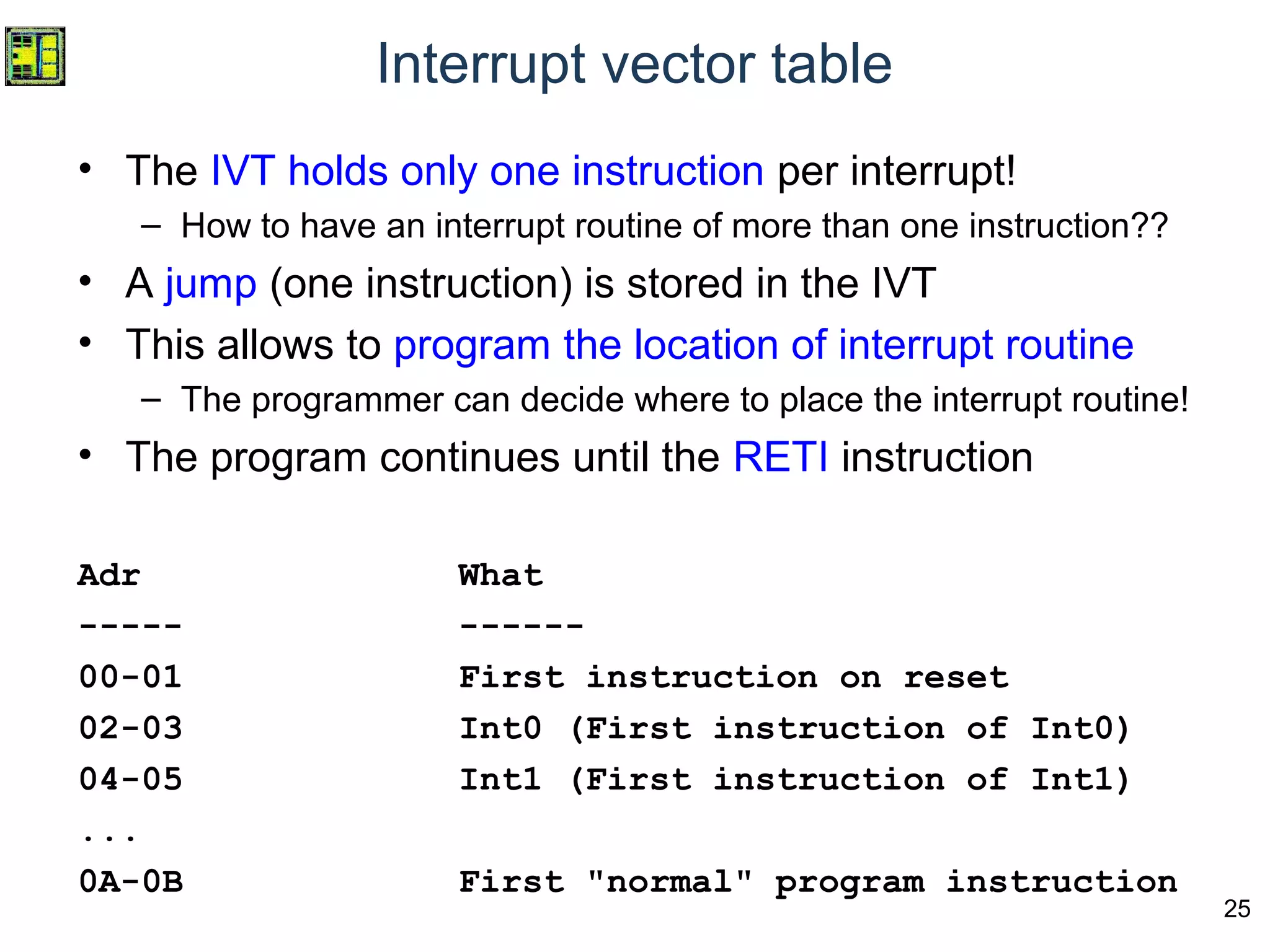 25
Interrupt vector table
• The IVT holds only one instruction per interrupt!
– How to have an interrupt routine of more than one instruction??
• A jump (one instruction) is stored in the IVT
• This allows to program the location of interrupt routine
– The programmer can decide where to place the interrupt routine!
• The program continues until the RETI instruction
Adr What
----- ------
00-01 First instruction on reset
02-03 Int0 (First instruction of Int0)
04-05 Int1 (First instruction of Int1)
...
0A-0B First "normal" program instruction
 