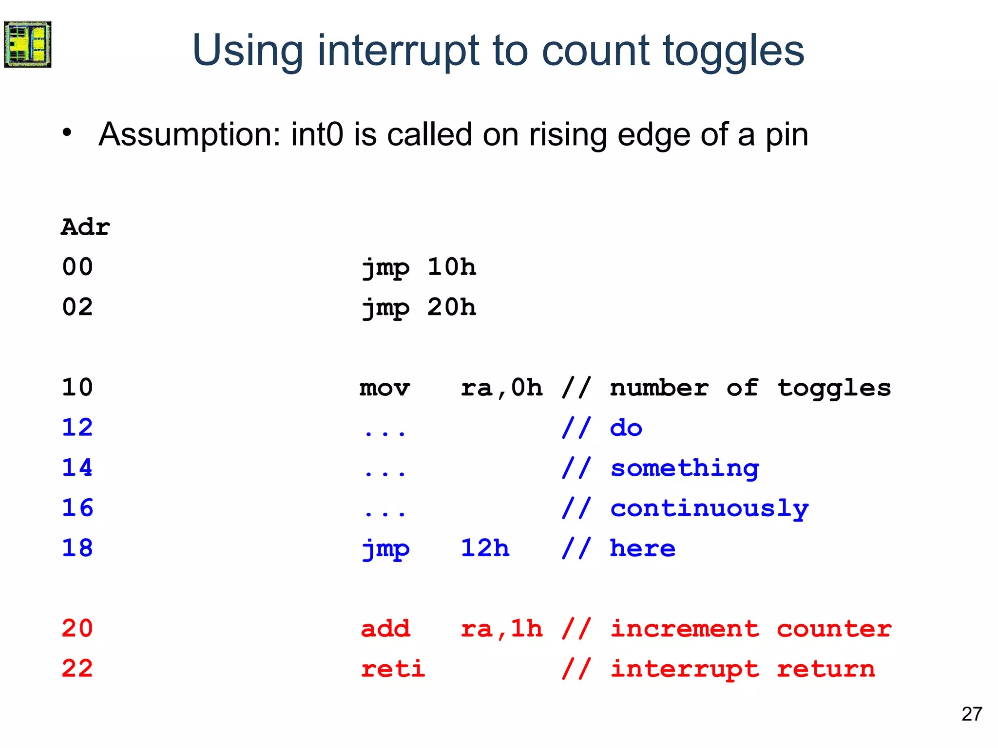 27
Using interrupt to count toggles
• Assumption: int0 is called on rising edge of a pin
Adr
00 jmp 10h
02 jmp 20h
10 mov ra,0h // number of toggles
12 ... // do
14 ... // something
16 ... // continuously
18 jmp 12h // here
20 add ra,1h // increment counter
22 reti // interrupt return
 