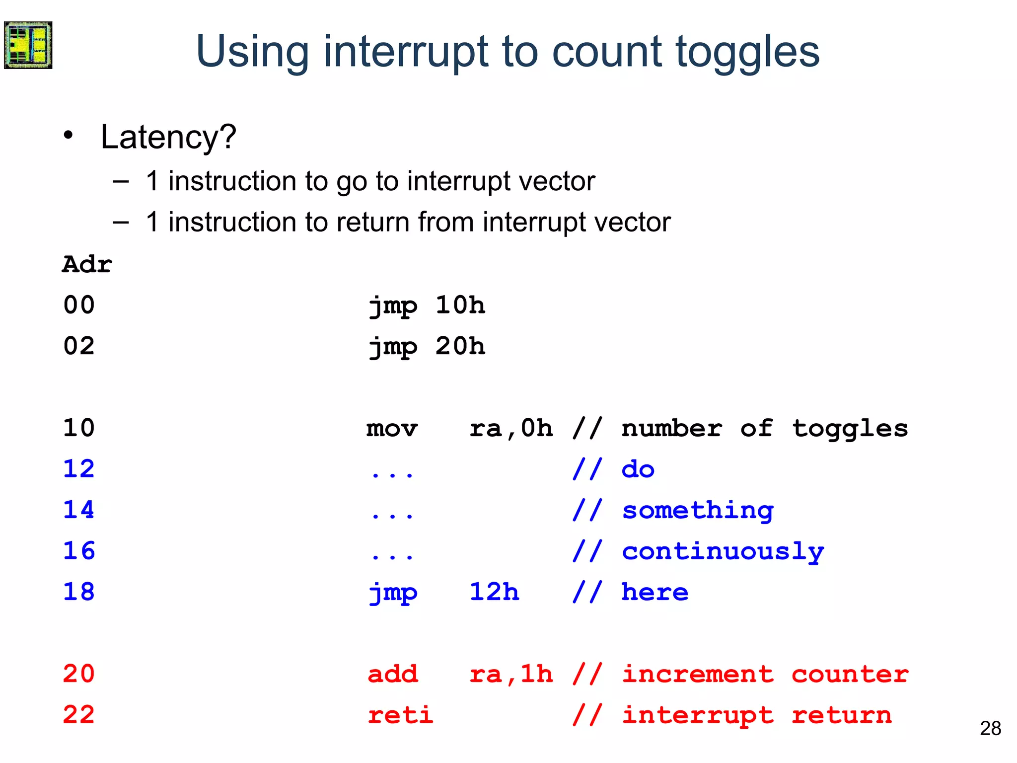 28
Using interrupt to count toggles
• Latency?
– 1 instruction to go to interrupt vector
– 1 instruction to return from interrupt vector
Adr
00 jmp 10h
02 jmp 20h
10 mov ra,0h // number of toggles
12 ... // do
14 ... // something
16 ... // continuously
18 jmp 12h // here
20 add ra,1h // increment counter
22 reti // interrupt return
 