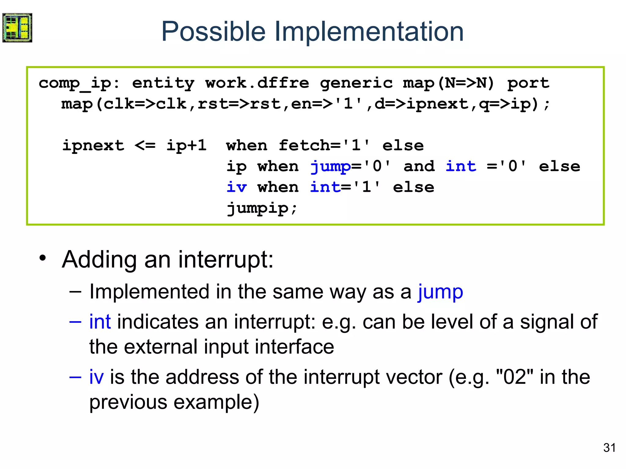 31
comp_ip: entity work.dffre generic map(N=>N) port
map(clk=>clk,rst=>rst,en=>'1',d=>ipnext,q=>ip);
ipnext <= ip+1 when fetch='1' else
ip when jump='0' and int ='0' else
iv when int='1' else
jumpip;
• Adding an interrupt:
– Implemented in the same way as a jump
– int indicates an interrupt: e.g. can be level of a signal of
the external input interface
– iv is the address of the interrupt vector (e.g. "02" in the
previous example)
Possible Implementation
 