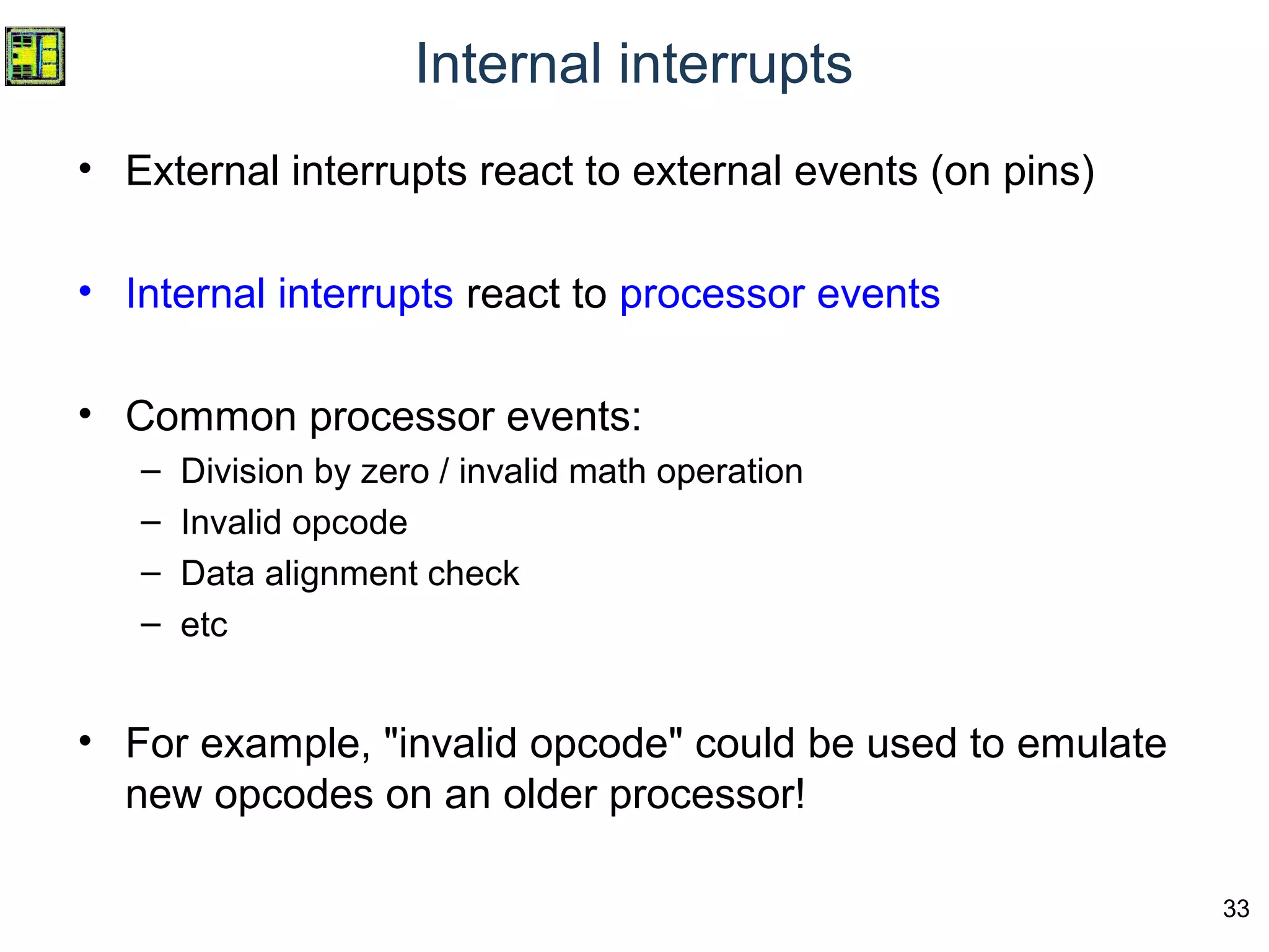 33
Internal interrupts
• External interrupts react to external events (on pins)
• Internal interrupts react to processor events
• Common processor events:
– Division by zero / invalid math operation
– Invalid opcode
– Data alignment check
– etc
• For example, "invalid opcode" could be used to emulate
new opcodes on an older processor!
 