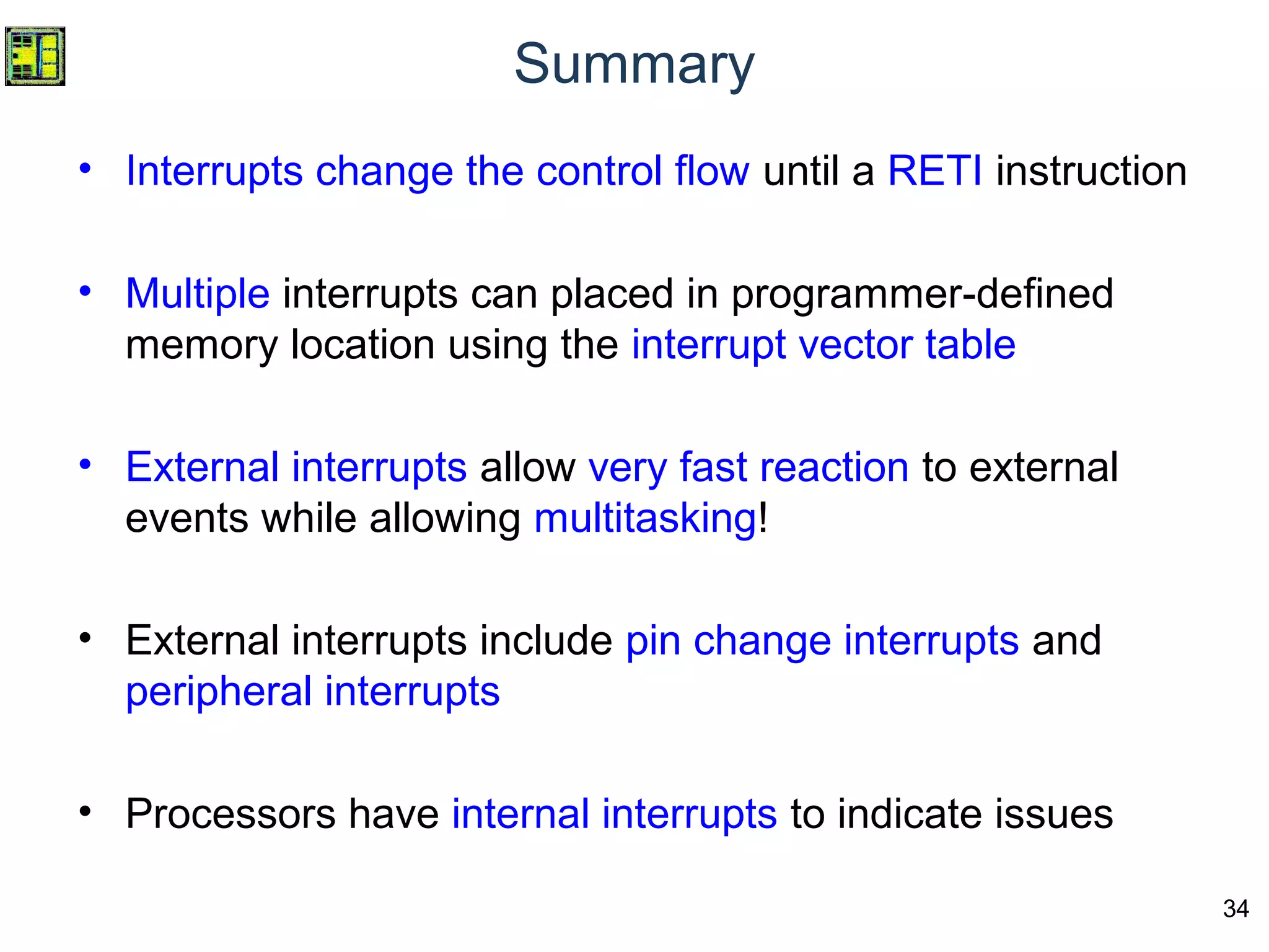 34
Summary
• Interrupts change the control flow until a RETI instruction
• Multiple interrupts can placed in programmer-defined
memory location using the interrupt vector table
• External interrupts allow very fast reaction to external
events while allowing multitasking!
• External interrupts include pin change interrupts and
peripheral interrupts
• Processors have internal interrupts to indicate issues
 