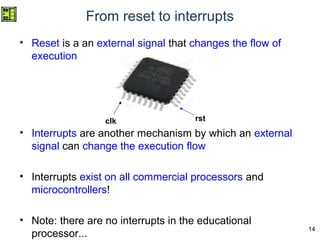 14
From reset to interrupts
• Reset is a an external signal that changes the flow of
execution
• Interrupts are another mechanism by which an external
signal can change the execution flow
• Interrupts exist on all commercial processors and
microcontrollers!
• Note: there are no interrupts in the educational
processor...
clk rst
 