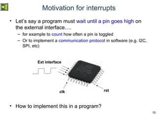 15
Motivation for interrupts
• Let’s say a program must wait until a pin goes high on
the external interface….
– for example to count how often a pin is toggled
– Or to implement a communication protocol in software (e.g. I2C,
SPI, etc)
• How to implement this in a program?
clk rst
Ext interface
 