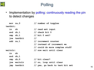 16
Polling
• Implementation by polling: continuously reading the pin
to detect changes
mov ra,0 // number of toggles
testbit:
in rb // read ext input
and rb,1 // check bit 0
cmp rb,1 // bit 0 set?
jne testbit //
add ra,1 // increment counter
// instead of increment we
// could do more complex stuff
waitclr: // now wait until clear
in rb
and rb,1
cmp rb,0 // bit clear?
jne waitclr // no, loop until clear
jmp testbit // yes, go back to test bit set
 