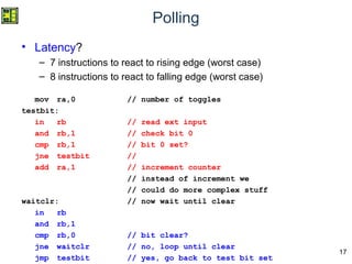 17
Polling
• Latency?
– 7 instructions to react to rising edge (worst case)
– 8 instructions to react to falling edge (worst case)
mov ra,0 // number of toggles
testbit:
in rb // read ext input
and rb,1 // check bit 0
cmp rb,1 // bit 0 set?
jne testbit //
add ra,1 // increment counter
// instead of increment we
// could do more complex stuff
waitclr: // now wait until clear
in rb
and rb,1
cmp rb,0 // bit clear?
jne waitclr // no, loop until clear
jmp testbit // yes, go back to test bit set
 