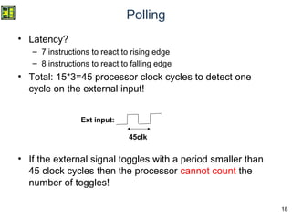 18
Polling
• Latency?
– 7 instructions to react to rising edge
– 8 instructions to react to falling edge
• Total: 15*3=45 processor clock cycles to detect one
cycle on the external input!
• If the external signal toggles with a period smaller than
45 clock cycles then the processor cannot count the
number of toggles!
45clk
Ext input:
 