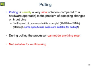 19
Polling
• Polling is usually a very slow solution (compared to a
hardware approach) to the problem of detecting changes
on input pins
– 1/45th
speed of processor in this example! (100MHz->2MHz)
– (although some specific use cases are suitable for polling!)
• During polling the processor cannot do anything else!
• Not suitable for multitasking
 
