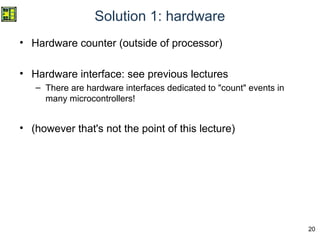 20
Solution 1: hardware
• Hardware counter (outside of processor)
• Hardware interface: see previous lectures
– There are hardware interfaces dedicated to "count" events in
many microcontrollers!
• (however that's not the point of this lecture)
 