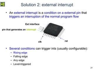 21
Solution 2: external interrupt
• An external interrupt is a condition on a external pin that
triggers an interruption of the normal program flow
• Several conditions can trigger ints (usually configurable):
– Rising edge
– Falling edge
– Any edge
– Level-triggered
Ext interface
clk rst
pin that generates an interrupt
 