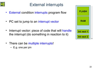 22
External interrupts
• External condition interrupts program flow
• PC set to jump to an interrupt vector
• Interrupt vector: piece of code that will handle
the interrupt (do something in reaction to it)
• There can be multiple interrupts!
– E.g. one per pin
FLASH
RAM
Int vect 1
Int vect 2
 