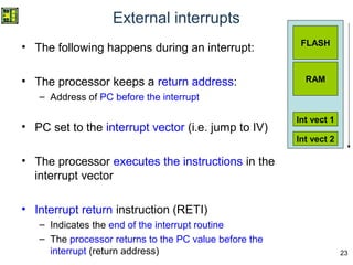 23
External interrupts
• The following happens during an interrupt:
• The processor keeps a return address:
– Address of PC before the interrupt
• PC set to the interrupt vector (i.e. jump to IV)
• The processor executes the instructions in the
interrupt vector
• Interrupt return instruction (RETI)
– Indicates the end of the interrupt routine
– The processor returns to the PC value before the
interrupt (return address)
FLASH
RAM
Int vect 1
Int vect 2
 